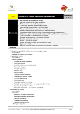 Carga horária
      4563           Preparação do trabalho, planeamento e orçamentação
                                                                                                                       25 horas


                        Aplicar técnicas de preparação de trabalho.
                        Conhecer instrumentos de análise de trabalho.
                        Definir processos de execução de peças.
                        Quantificar os tempos de preparação e de trabalho.
                        Aplicar técnicas de planeamento e de programação.
                        Planear e gerir materiais, equipamentos e mão de obra.
                        Planear e gerir a produção de acordo com os objectivos definidos.
                        Controlar a produção, propondo acções preventivas e correctivas face aos desvios.
 Objectivo(s)
                        Estabelecer e aplicar metodologias e formas de medição que influenciem a produtividade.
                        Fazer a preparação e o planeamento de um trabalho.
                        Identificar os custos directos e indirectos da actividade.
                        Consultar os custos de materiais.
                        Analisar a evolução do trabalho.
                        Analisar os custos do trabalho, tanto parciais como totais.
                        Orçamentar o trabalho.
                        Aplicar as normas de higiene, de segurança, de qualidade e ambientais.
 Conteúdos

 •   Introdução à preparação do trabalho, planeamento e orçamentação
       − Generalidades

       − Evolução da organização do trabalho

 •   Preparação do trabalho
       − Generalidades

       − Estudo do trabalho

        .   Introdução ao estudo do trabalho
        .   Estudo dos métodos
        .   Medida do trabalho (estudo dos tempos)
        .   Técnicas de direcção
        .   Formação de pessoal
        .   Relatórios finais
        .   Posto de trabalho
        .   Conteúdo do posto de trabalho
        .   Organização do posto de trabalho
        .   Princípios de ergonomia
        .   Estudo dos tempos
        .   Preparação do trabalho a executar
        .   Recepção ou estudo de desenhos e outras especificações técnicas
        .   Sequência de operações a realizar
        . Selecção de ferramentas e equipamentos de produção
 •   Planeamento do trabalho
      − Generalidades

      − Conceitos

        .   Importância de um bom planeamento
        .   Identificação das fases de um projecto
        .   Planos de contingência
        .   Encadeamento de tarefas
        .  Avaliação de desempenhos
        - Definição de objectivos



REFERENCIAL DE FORMAÇÃO     Saída Profissional: Técnico/a Instalador/a de Sistemas Solares Fotovoltaicos   Nível 3           61/97
 