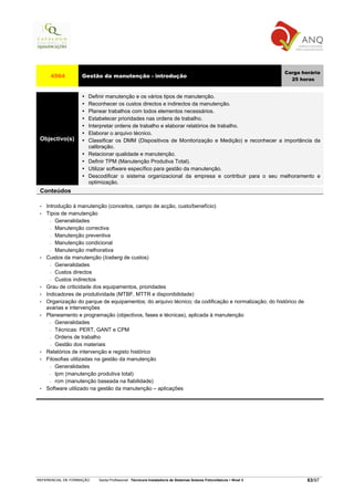 Carga horária
      4564         Gestão da manutenção - introdução
                                                                                                                     25 horas


                      Definir manutenção e os vários tipos de manutenção.
                      Reconhecer os custos directos e indirectos da manutenção.
                      Planear trabalhos com todos elementos necessários.
                      Estabelecer prioridades nas ordens de trabalho.
                      Interpretar ordens de trabalho e elaborar relatórios de trabalho.
                      Elaborar o arquivo técnico.
 Objectivo(s)         Classificar os DMM (Dispositivos de Monitorização e Medição) e reconhecer a importância da
                      calibração.
                      Relacionar qualidade e manutenção.
                      Definir TPM (Manutenção Produtiva Total).
                      Utilizar software específico para gestão da manutenção.
                      Descodificar o sistema organizacional da empresa e contribuir para o seu melhoramento e
                      optimização.
 Conteúdos

 •   Introdução á manutenção (conceitos, campo de acção, custo/benefício)
 •   Tipos de manutenção
       − Generalidades

       − Manutenção correctiva

       − Manutenção preventiva

       − Manutenção condicional

       − Manutenção melhorativa

 •   Custos da manutenção (Iceberg de custos)
       − Generalidades

       − Custos directos

       − Custos indirectos

 •   Grau de criticidade dos equipamentos, prioridades
 •   Indicadores de produtividade (MTBF, MTTR e disponibilidade)
 •   Organização do parque de equipamentos; do arquivo técnico; da codificação e normalização; do histórico de
     avarias e intervenções
 •   Planeamento e programação (objectivos, fases e técnicas), aplicada à manutenção
       − Generalidades

       − Técnicas: PERT, GANT e CPM

       − Ordens de trabalho

       − Gestão dos materiais

 •   Relatórios de intervenção e registo histórico
 •   Filosofias utilizadas na gestão da manutenção
       − Generalidades

       − tpm (manutenção produtiva total)

       − rcm (manutenção baseada na fiabilidade)

 •   Software utilizado na gestão da manutenção – aplicações




REFERENCIAL DE FORMAÇÃO   Saída Profissional: Técnico/a Instalador/a de Sistemas Solares Fotovoltaicos   Nível 3           63/97
 