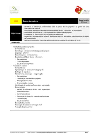Carga horária
      4565            Gestão de projecto
                                                                                                                         25 horas


                        Identificar as diferenças fundamentais entre a gestão de um projecto e a gestão de uma
                        operação ou actividade.
                        Reconhecer a importância do estudo da viabilidade técnica e financeira de um projecto.
                        Reconhecer a organização e funcionamento de uma equipa de projecto.
 Objectivo(s)
                        Estabelecer os pressupostos de um projecto a desenvolver.
                        Organizar o processo de um projecto, definindo a estrutura documental, de acordo com as regras
                        de procedimento.
                        Aplicar conhecimentos e técnicas adquiridos noutras unidades de formação do curso.
 Conteúdos

 •   Introdução à gestão de projectos
       − Generalidades

       − Constituição e funcionamento da equipa de projecto

       − Legislação aplicável

       − Especificações e normas técnicas

       − Estudo da viabilidade técnica e financeira

          . Generalidades
          . Custos e proveitos
          . Estudo de casos práticos
 •   Fases de um projecto
      − Generalidades

      − Apresentação da ideia ou tema do projecto

      − Definição de objectivos

      − Planeamento, preparação e programação

          .   Generalidades
          .   Organização sequencial do projecto
          .   Afectação de recursos
          .  Orçamentação - noções
      −   Identificação de problemas funcionais e sua solução
      −   Documentação
          .   Recolha de informação técnica e sua organização
          .   Memória descritiva
          .   Memória de cálculo
          .   Elaboração de desenhos e esquemas funcionais
          .   Orçamentação
          . Estudo económico
      −   Execução do projecto
      −   Realização de testes de verificação final
      −   Avaliação do produto final




REFERENCIAL DE FORMAÇÃO       Saída Profissional: Técnico/a Instalador/a de Sistemas Solares Fotovoltaicos   Nível 3           64/97
 