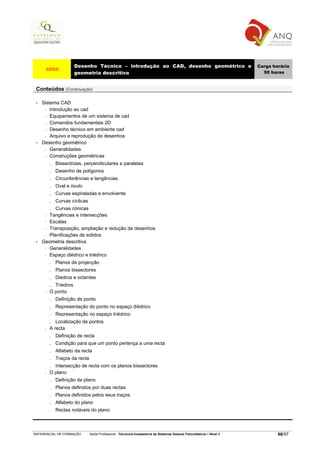 Desenho Técnico – introdução ao CAD, desenho geométrico e                                         Carga horária
      4566
                       geometria descritiva                                                                                50 horas


 Conteúdos (Continuação)

 •   Sistema CAD
      − Introdução ao cad

      − Equipamentos de um sistema de cad

      − Comandos fundamentais 2D

      − Desenho técnico em ambiente cad

      − Arquivo e reprodução de desenhos

 •   Desenho geométrico
      − Generalidades

      − Construções geométricas

          .   Bissectrizes, perpendiculares e paralelas
          .   Desenho de polígonos
          .   Circunferências e tangências
          .   Oval e óvulo
          .   Curvas espiraladas e envolvente
          .   Curvas cíclicas
          .Curvas cónicas
      − Tangências e intersecções
      − Escalas

      − Transposição, ampliação e redução de desenhos

      − Planificações de sólidos

 •   Geometria descritiva
      − Generalidades

      − Espaço diédrico e triédrico

          .   Planos de projecção
          .   Planos bissectores
          .   Diedros e octantes
          . Triedros
      −   O ponto
          .   Definição de ponto
          .   Representação do ponto no espaço diédrico
          .   Representação no espaço triédrico
          .  Localização de pontos
      −   A recta
          .   Definição de recta
          .   Condição para que um ponto pertença a uma recta
          .   Alfabeto da recta
          .   Traços da recta
          . Intersecção de recta com os planos bissectores
      −   O plano
          .   Definição de plano
          .   Planos definidos por duas rectas
          .   Planos definidos pelos seus traços
          .   Alfabeto do plano
          .   Rectas notáveis do plano



REFERENCIAL DE FORMAÇÃO         Saída Profissional: Técnico/a Instalador/a de Sistemas Solares Fotovoltaicos   Nível 3           66/97
 