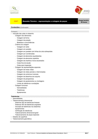 Carga horária
     4567            Desenho Técnico – representação e cotagem de peças
                                                                                                                       50 horas


 Conteúdos (Continuação)

 Cotagem
 • Inscrição das cotas no desenho
     − Cotagem dos elementos

         . Cotagem de forma
         . Cotagem de posição
         . Boleados e concordâncias
     −   Critérios de cotagem
         .   Cotagem em série
         .   Cotagem em paralelo
         .   Cotagem em paralelo com linhas de cota sobrepostas
         .   Cotagem por coordenadas
         .   Cotagem de elementos equidistantes
         .   Cotagem de elementos repetidos
         .   Cotagem de chanfros e furos escareados
         .   Cotas fora de escala
         . Cotas para inspecção
     −   Cotagem de representações especiais
         .   Cotagem de meias vistas
         .   Cotagem de vistas parciais e interrompidas
         .   Cotagem de contornos invisíveis
         .   Cotagem de desenhos de conjunto
         .   Cotagem de perspectivas
         .   Cotagem de ajustamentos ou montagens
         . Linhas de referência e anotações
     −   Cotagem funcional
         . Generalidades
         . Tolerâncias
         . Ajustamentos

 Tolerâncias
 • Generalidades
 • Toleranciamento dimensional
     − Sistemas ISO de tolerâncias lineares

     − Sistemas ISO de tolerâncias angulares

     − Inscrição de tolerâncias nos desenhos

     − Ajustamentos

     − Verificação de tolerâncias

     − Toleranciamento dimensional geral

     − Toleranciamento de peças especiais

 • Estados de superfície
 • Toleranciamento geométrico




REFERENCIAL DE FORMAÇÃO     Saída Profissional: Técnico/a Instalador/a de Sistemas Solares Fotovoltaicos   Nível 3           69/97
 