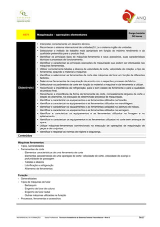 Carga horária
     4571          Maquinação – operações elementares
                                                                                                                     50 horas


                      Interpretar correctamente um desenho técnico.
                      Reconhecer o sistema internacional de unidades(S.I.) e o sistema inglês de unidades.
                      Seleccionar o método de trabalho mais apropriado em função do máximo rendimento e da
                      qualidade pretendida para o produto final.
                      Identificar os principais tipos de máquinas-ferramenta e seus acessórios, suas características
                      técnicas e processos de funcionamento.
                      Identificar e caracterizar as principais operações de maquinação que podem ser efectuadas nas
                      máquinas ferramentas.
                      Utilizar correctamente tabelas e ábacos de velocidade de corte, velocidade de rotação, e tipo de
                      ferramenta, segundo o material a maquinar.
                      Identificar e seleccionar as ferramentas de corte das máquinas de furar em função de diferentes
                      factores.
                      Seleccionar ferramentas de maquinação de acordo com o respectivo processo de fabrico.
                      Seleccionar os parâmetros de corte em função do material a maquinar e da ferramenta a utilizar.
 Objectivo(s)         Reconhecer a importância da refrigeração, para o bom estado da ferramenta e para a qualidade
                      do produto final.
                      Reconhecer a importância da forma da ferramenta de corte, nomeadamente ângulos de corte e
                      estado de afiamento, na execução de determinado processo de maquinação.
                      Identificar e caracterizar os equipamentos e as ferramentas utilizados na furacão.
                      Identificar e caracterizar os equipamentos e as ferramentas utilizados na mandrilagem.
                      Identificar e caracterizar os equipamentos e as ferramentas utilizados na abertura de roscas.
                      Identificar e caracterizar os equipamentos e as ferramentas utilizados na serragem.
                      Identificar e caracterizar os equipamentos e as ferramentas utilizados na limagem e no
                      aplainamento.
                      Identificar e caracterizar os equipamentos e as ferramentas utilizados no corte sem arranque de
                      apara.
                      Utilizar máquinas-ferramentas convencionais na execução de operações de maquinação de
                      peças e de conjuntos.
                      Identificar e respeitar as normas de higiene e segurança.
 Conteúdos

 Máquinas ferramentas
 • Tipos. Generalidades
 • Ferramentas de corte
    − Elementos característicos de uma ferramenta de corte

    − Elementos característicos de uma operação de corte: velocidade de corte, velocidade de avanço e
      profundidade de passagem
    − Tabelas e ábacos

    − Lubrificação e refrigeração

    − Afiamento de ferramentas



 Furação
 • Generalidades
 • Tipos de máquinas de furar
    − Berbequim

    − Engenho de furar de coluna

    − Engenho de furar radial

    − Outras máquinas utilizadas na furação

 • Processos, ferramentas e acessórios




REFERENCIAL DE FORMAÇÃO   Saída Profissional: Técnico/a Instalador/a de Sistemas Solares Fotovoltaicos   Nível 3           74/97
 