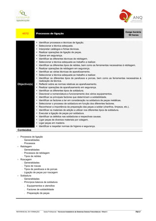 Carga horária
      4572         Processos de ligação
                                                                                                                     50 horas


                      Identificar processos e técnicas de ligação.
                      Seleccionar a técnica adequada.
                      Interpretar catálogos e fichas técnicas.
                      Realizar operações de ligação de peças.
                      Operar em segurança.
                      Identificar as diferentes técnicas de rebitagem.
                      Seleccionar a técnica adequada ao trabalho a realizar.
                      Identificar os diferentes tipos de rebites, bem como as ferramentas necessárias à rebitagem.
                      Realizar operações de rebitagem em segurança.
                      Identificar as várias técnicas de aparafusamento.
                      Seleccionar a técnica adequada ao trabalho a realizar.
                      Identificar os diferentes tipos de parafusos e porcas, bem como as ferramentas necessárias à
                      realização da técnica.
 Objectivo(s)         Reflectir sobre as normas relativas ao aparafusamento.
                      Realizar operações de aparafusamento em segurança.
                      Identificar os diferentes tipos de soldadura.
                      Descrever a nomenclatura e funcionamento dos vários equipamentos.
                      Identificar os principais factores que determinam a soldabilidade.
                      Identificar os factores a ter em consideração na soldadura de peças metálicas.
                      Seleccionar o processo de soldadura em função dos diferentes factores.
                      Reconhecer a importância da preparação das peças a soldar (chanfros, limpeza, etc.).
                      Identificar os materiais de adição a utilizar nos diferentes tipos de soldadura.
                      Executar a ligação de peças por soldadura.
                      Identificar os defeitos nas soldaduras e respectivas causas.
                      Ligar peças de diversos materiais por colagem.
                      Ligar peças em madeira.
                      Identificar e respeitar normas de higiene e segurança.
 Conteúdos

 •   Processos de ligação
      − Generalidades

      − Processos

 •   Rebitagem
      − Generalidades

      − Processos de rebitagem

      − Tipos de rebites

 •   Roscagem
      − Generalidades

      − Tipos de roscas

      − Tipos de parafusos e de porcas

      − Ligação de peças por roscagem

 •   Soldadura
      − Generalidades

      − Princípios básicos de soldadura

        . Equipamentos e utensílios
        . Factores de soldabilidade
        . Preparação de peças




REFERENCIAL DE FORMAÇÃO   Saída Profissional: Técnico/a Instalador/a de Sistemas Solares Fotovoltaicos   Nível 3           76/97
 