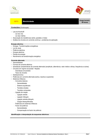 Carga horária
      4573            Electricidade
                                                                                                                           50 horas


 Conteúdos (Continuação)

 •   Leis de Kirchhoff
      − Lei dos nós

      − Lei das malhas

 •   Associação de resistências (série, paralela e mista)
 •   Análise de circuitos em corrente contínua - problemas de aplicação

 Energia eléctrica
 • Energia. Transformações energéticas
 • Lei de Joule
 • Potência eléctrica
 • Energia eléctrica
 • Perdas de energia
 • Rendimento da transformação energética


 Corrente alternada
 • Generalidades
 • Formas de corrente eléctrica
 • Grandezas características da corrente alternada (amplitude, alternância, valor médio e eficaz, frequência e outras)
 • Circuitos em regime sinusoidal - Noções
    − Grandezas sinusoidais

    − Tipos de circuitos

 • Desfasamentos
 • Potências em corrente alternada (activa, reactiva e aparente)
 • Sistemas trifásicos
    − Conceitos básicos

          .   Generalidades
          .   Sistema equilibrado
          .   Tensões simples
          .  Tensões compostas
      −   Ligação de cargas
          .   Ligação estrela
          .   Ligação triângulo
          .   Ligação estrela-triângulo
          . Cargas desequilibradas
      −   Potências em sistemas trifásicos
      −   Factor de potência
          . Generalidades
          . Compensação do factor de potência

 Identificação e interpretação de esquemas eléctricos




REFERENCIAL DE FORMAÇÃO         Saída Profissional: Técnico/a Instalador/a de Sistemas Solares Fotovoltaicos   Nível 3           79/97
 
