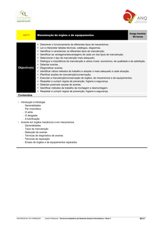 Carga horária
      4577         Manutenção de órgãos e de equipamentos
                                                                                                                     50 horas


                      Descrever o funcionamento de diferentes tipos de mecanismos.
                      Ler e interpretar tabelas técnicas, catálogos, diagramas.
                      Identificar e caracterizar os diferentes tipos de manutenção.
                      Identificar as vantagens/desvantagens de cada um dos tipos de manutenção.
                      Seleccionar o tipo de manutenção mais adequado.
                      Distinguir a importância da manutenção a vários níveis: económico, de qualidade e de satisfação.
                      Detectar avarias.
 Objectivo(s)         Diagnosticar avarias.
                      Identificar vários métodos de trabalho e adoptar o mais adequado a cada situação.
                      Planificar acções de manutenção/conservação.
                      Executar a manutenção/conservação de órgãos, de mecanismos e de equipamentos.
                      Respeitar e cumprir regras de prevenção, higiene e segurança.
                      Detectar possíveis causas de avarias.
                      Identificar métodos de trabalho de montagem e desmontagem.
                      Respeitar e cumprir regras de prevenção, higiene e segurança.
 Conteúdos

 •   Introdução à tribologia
       − Generalidades

       − Par cinemático

       − O atrito

       − O desgaste

       − A lubrificação

 •   Avarias em órgãos mecânicos e em mecanismos
       − Generalidades

       − Tipos de manutenção

       − Detecção de avarias

       − Técnicas de diagnóstico de avarias

       − Técnicas de reparação

       − Ensaio de órgãos e de equipamentos reparados




REFERENCIAL DE FORMAÇÃO   Saída Profissional: Técnico/a Instalador/a de Sistemas Solares Fotovoltaicos   Nível 3           83/97
 
