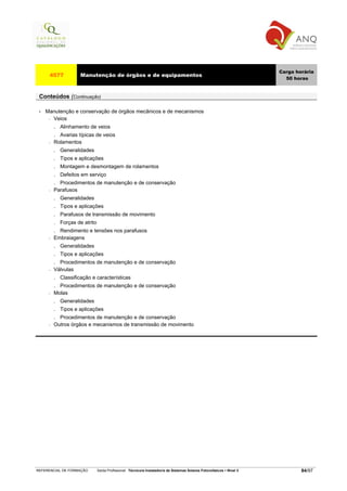 Carga horária
      4577            Manutenção de órgãos e de equipamentos
                                                                                                                            50 horas


 Conteúdos (Continuação)

 •   Manutenção e conservação de órgãos mecânicos e de mecanismos
      − Veios

          . Alinhamento de veios
          . Avarias típicas de veios
      −   Rolamentos
          .   Generalidades
          .   Tipos e aplicações
          .   Montagem e desmontagem de rolamentos
          .   Defeitos em serviço
          . Procedimentos de manutenção e de conservação
      −   Parafusos
          .   Generalidades
          .   Tipos e aplicações
          .   Parafusos de transmissão de movimento
          .   Forças de atrito
          . Rendimento e tensões nos parafusos
      −   Embraiagens
          . Generalidades
          . Tipos e aplicações
          . Procedimentos de manutenção e de conservação
      −   Válvulas
          . Classificação e características
          . Procedimentos de manutenção e de conservação
      −   Molas
          . Generalidades
          . Tipos e aplicações
          . Procedimentos de manutenção e de conservação
      −   Outros órgãos e mecanismos de transmissão de movimento




REFERENCIAL DE FORMAÇÃO          Saída Profissional: Técnico/a Instalador/a de Sistemas Solares Fotovoltaicos   Nível 3           84/97
 