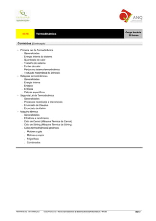 Carga horária
      4578           Termodinâmica
                                                                                                                       50 horas


 Conteúdos (Continuação)

 •   Primeira Lei da Termodinâmica
      − Generalidades

      − Energia interna do sistema

      − Quantidade de calor

      − Trabalho do sistema

      − Fontes de calor

      − Perdas no sistema termodinâmico

      − Tradução matemática do princípio

 •   Relações termodinâmicas
      − Generalidades

      − Energia interna

      − Entalpia

      − Entropia

      − Calores específicos

 •   Segunda Lei da Termodinâmica
      − Generalidades

      − Processos reversíveis e irreversíveis

      − Enunciado de Clausius

      − Enunciado de Kelvin

 •   Máquina térmica
      − Generalidades

      − Eficiência e rendimento

      − Ciclo de Carnot (Máquina Térmica de Carnot)

      − Ciclo de Stirling (Máquina Térmica de Stirling)

      − Ciclos termodinâmicos genéricos

        .   Motores a gás
        .   Motores a vapor
        .   Frigoríficos
        .   Combinados




REFERENCIAL DE FORMAÇÃO     Saída Profissional: Técnico/a Instalador/a de Sistemas Solares Fotovoltaicos   Nível 3           86/97
 