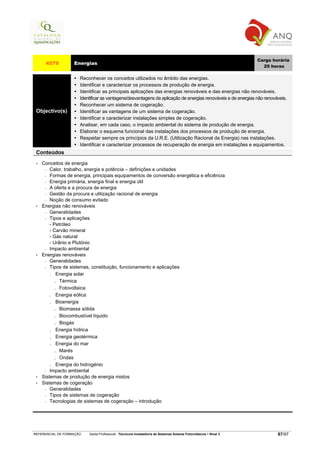 Carga horária
      4579         Energias
                                                                                                                     25 horas

                      Reconhecer os conceitos utilizados no âmbito das energias.
                      Identificar e caracterizar os processos de produção de energia.
                      Identificar as principais aplicações das energias renováveis e das energias não renováveis.
                      Identificar as vantagens/desvantagens da aplicação de energias renováveis e de energias não renováveis.
                      Reconhecer um sistema de cogeração.
 Objectivo(s)         Identificar as vantagens de um sistema de cogeração.
                      Identificar e caracterizar instalações simples de cogeração.
                      Analisar, em cada caso, o impacto ambiental do sistema de produção de energia.
                      Elaborar o esquema funcional das instalações dos processos de produção de energia.
                      Respeitar sempre os princípios da U.R.E. (Utilização Racional da Energia) nas instalações.
                      Identificar e caracterizar processos de recuperação de energia em instalações e equipamentos.
 Conteúdos
 •   Conceitos de energia
      − Calor, trabalho, energia e potência – definições e unidades
      − Formas de energia, principais equipamentos de conversão energética e eficiência
      − Energia primária, energia final e energia útil
      − A oferta e a procura de energia
      − Gestão da procura e utilização racional de energia
      − Noção de consumo evitado
 •   Energias não renováveis
      − Generalidades
      − Tipos e aplicações
         - Petróleo
         - Carvão mineral
         - Gás natural
         - Urânio e Plutónio
      − Impacto ambiental
 •   Energias renováveis
      − Generalidades
      − Tipos de sistemas, constituição, funcionamento e aplicações

         . Energia solar
            . Térmica
            . Fotovoltaica
         . Energia eólica
         . Bioenergia
            . Biomassa sólida
            . Biocombustível líquido
            . Biogás
         . Energia hídrica
         . Energia geotérmica
         . Energia do mar
            . Marés
            . Ondas
         . Energia do hidrogénio
      − Impacto ambiental
 •   Sistemas de produção de energia mistos
 •   Sistemas de cogeração
      − Generalidades
      − Tipos de sistemas de cogeração
      − Tecnologias de sistemas de cogeração – introdução




REFERENCIAL DE FORMAÇÃO   Saída Profissional: Técnico/a Instalador/a de Sistemas Solares Fotovoltaicos   Nível 3           87/97
 