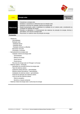 Carga horária
      4580            Energia solar
                                                                                                                         50 horas


                        Caracterizar a energia solar.
                        Identificar e caracterizar os diferentes tipos de radiação solar.
                        Identificar as técnicas de captação máxima de energia solar.
 Objectivo(s)           Decidir tecnicamente, sobre a viabilidade da instalação de um sistema solar, considerando as
                        condições de captação de energia.
                        Entender as aplicações e o funcionamento dos sistemas de produção de energia, térmica e
                        fotovoltaica, com recurso à energia solar.
                        Reconhecer um sistema misto de produção de energia.
 Conteúdos

 •   Heliotecnia
      − Generalidades

      − Radiação solar

        - Radiação directa
        - Radiação difusa
        - Radiação indirecta ou reflectida
      − Movimento Terra-Sol

      − Orientação e inclinação

 •   Aproveitamento da energia solar
      − Captação máxima de energia solar

          .   Generalidades
          .   Balanço de energia
          .   Ganho térmico
          .Perda térmica
      −  Recursos de energia solar em Portugal e na Europa
 •   Sistemas solares - introdução
      − Aplicações da conversão térmica da energia solar

      − Tipos de sistemas solares

      − Colectores solares térmicos – generalidades

      − Módulos solares fotovoltaicos – generalidades

      − Instalações de sistemas solares – generalidades

      − Potencial de aplicação dos sistemas solares

      − Ciclo de vida dos sistemas solares

          . Retorno energético
          . Benefício e impacto ambiental
 •   Sistemas mistos de energia solar e outros tipos de energia




REFERENCIAL DE FORMAÇÃO       Saída Profissional: Técnico/a Instalador/a de Sistemas Solares Fotovoltaicos   Nível 3           88/97
 
