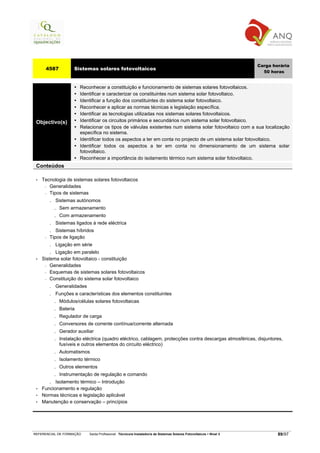 Carga horária
      4587             Sistemas solares fotovoltaicos
                                                                                                                         50 horas


                          Reconhecer a constituição e funcionamento de sistemas solares fotovoltaicos.
                          Identificar e caracterizar os constituintes num sistema solar fotovoltaico.
                          Identificar a função dos constituintes do sistema solar fotovoltaico.
                          Reconhecer e aplicar as normas técnicas e legislação específica.
                          Identificar as tecnologias utilizadas nos sistemas solares fotovoltaicos.
 Objectivo(s)             Identificar os circuitos primários e secundários num sistema solar fotovoltaico.
                          Relacionar os tipos de válvulas existentes num sistema solar fotovoltaico com a sua localização
                          específica no sistema.
                          Identificar todos os aspectos a ter em conta no projecto de um sistema solar fotovoltaico.
                          Identificar todos os aspectos a ter em conta no dimensionamento de um sistema solar
                          fotovoltaico.
                          Reconhecer a importância do isolamento térmico num sistema solar fotovoltaico.
 Conteúdos

 •   Tecnologia de sistemas solares fotovoltaicos
      − Generalidades

      − Tipos de sistemas

          . Sistemas autónomos
            . Sem armazenamento
            . Com armazenamento
          . Sistemas ligados à rede eléctrica
          . Sistemas híbridos
      −   Tipos de ligação
          . Ligação em série
          . Ligação em paralelo
 •   Sistema solar fotovoltaico - constituição
      − Generalidades

      − Esquemas de sistemas solares fotovoltaicos

      − Constituição do sistema solar fotovoltaico

          . Generalidades
          . Funções e características dos elementos constituintes
            . Módulos/células solares fotovoltaicas
            . Bateria
            . Regulador de carga
            . Conversores de corrente contínua/corrente alternada
            . Gerador auxiliar
            . Instalação eléctrica (quadro eléctrico, cablagem, protecções contra descargas atmosféricas, disjuntores,
                fusíveis e outros elementos do circuito eléctrico)
            .   Automatismos
            .   Isolamento térmico
            .   Outros elementos
            .   Instrumentação de regulação e comando
        . Isolamento térmico – Introdução
 •   Funcionamento e regulação
 •   Normas técnicas e legislação aplicável
 •   Manutenção e conservação – princípios




REFERENCIAL DE FORMAÇÃO       Saída Profissional: Técnico/a Instalador/a de Sistemas Solares Fotovoltaicos   Nível 3           89/97
 