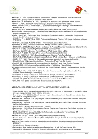 RELVAS, C. (2000), Controlo Numérico Computorizado: Conceitos Fundamentais. Porto: Publindústria.
    ROLDÃO, V. (1999), Gestão de Projectos. Lisboa: Monitor.
    ROLDÃO, V. S.; RIBEIRO S. R. (2004), Organização da Produção e das Operações. Lisboa: Monitor.
    ROSSI, M. (1971), Estampado en frio de la chapa. Barcelona: Editorial Científico-Médica.
    ROUX, Daniel; CABIROL, Thierry (1986), O aquecimento das habitações e a energia solar. Mem Martins:
    Edições CETOP.
    RUAS, M. (1982), Tecnologia Mecânica. Colecção formação profissional. Lisboa: Plátano Editora.
    SACRISTÁN, Francisco Rey (s.d.), Gestão Industrial - Manutenção Eléctrica e Mecânica na Indústria e Oficinas.
    Lisboa: Edições CETOP.
    SALA, Lorenzo (s.d.), Electricidade Solar Fotovoltaica: Fundamentos. Madrid: Universidade Politécnica de
    Madrid - E.T.S.I. Telecomunicaciones
    SANTOS, J. F. O.; QUINTINO, L. (1993), Processos de Soldadura. Volumes I e II. Lisboa: Instituto de Soldadura
    e Qualidade.
    SANTOS, João (2006), AutoCAD 3D 2007 - Curso Completo. Lisboa: FCA Editora.
    SCHMITT, H. (1986), Tratado de Construcción. (6ª ed.). Barcelona: Editora Gustavo Gili.
    SCHROCK, J. (1989), Montagem, Ajuste e Verificação de Peças de Máquinas. Rio de Janeiro: Editorial Reverte.
    SHAW, M. C. (s.d.), Metal. Cutting Principles. Oxford: Clarendon Press
    SILVA, A., et al. (2004), Desenho Técnico Moderno. 4.ª ed. Lisboa: Editora LIDEL.
    SILVA, F. A. P. (2000), Tribologia. 2.ª ed. Lisboa: Fundação Calouste Gulbenkian.
    SILVA, F.; ROSEIRA, A. (1992), Desenho de Esquemas Eléctricos. Porto: Porto Editora.
    SILVA, V. D. (2004), Mecânica e Resistência dos Materiais. 3.ª ed. Coimbra: Zuari - Edição de Livros Técnicos.
    SMITH, W. F. (1998), Princípios de Ciência e Engenharia de Materiais. 3.ª ed. Lisboa: McGraw-Hill.
    SOARES, Pinto (1992), Aços: Características e Tratamentos. 5.ª ed. Porto: Ed. Livroluz.
    SOURIS, J. P. (1992), Manutenção Industrial - Custo ou Benefício? Lisboa: Lidel, Edições Técnicas.
    SOUSA, M. M. (1999), Desenho e Geometria Descritiva. 2.ª ed. Lisboa: Plátano Editora.
    STONER, Carol Hupping (1986), A Produção da Sua Própria Energia - Volumes I e II. Mem Martins: Edições
    CETOP.
    VALENTE, A. J. M.; LOBO, V. M. M. (2000), Corrosão: Fundamentos, Prevenção e Efluentes. Rio Tinto:
    Cenertec (Centro de Energia e Tecnologia).
    VASSALLO, F. Ruiz (s.d.), Manual de Instrumentos de Afinação e Verificação. Lisboa: Plátano.
    VASSALLO, F. Ruiz (s.d.), Manual de Instrumentos de Medida Electrónicos. Lisboa: Plátano.
    WAENY, J. C. (1992), Controle Total da Qualidade em Metrologia. S.Paulo: McGraw-Hill.
    WALTON, Denis (2000). Manual Práctico de Construcción. Edições AMV.



  LEGISLAÇÃO PORTUGUESA APLICÁVEL, NORMAS E REGULAMENTOS:

    Anexo II do DL 168/99, com as alterações do Decretos-Lei n.º 339-C/2001 e Decretos-Lei n.º 33-A/2005 - Tarifa
    em vigor de pagamento da energia eléctrica renovável.
    Decreto-Lei n.º 339-C/2001 de 29 de Dezembro - Regime Especial para Produção de Electricidade com base
    em Fontes de Energia Renováveis.
    Decreto-Lei n.º 168/99 de 18 de Maio - Regime Especial para Produção de Electricidade com base em Fontes
    de Energia Renováveis.
    Decreto-Lei n.º 189/88 de 27 de Maio - Regime Especial para Produção de Electricidade com base em Fontes
    de Energia Renováveis.
    Decreto-Lei n.º 312/2001 - Licenciamento dos Projectos.
    Decreto-Lei n.º 33A/2005 de 16 de Fevereiro - Regime Especial para Produção de Electricidade com base em
    Fontes de Energia Renováveis.
    DIAS, João (2000/1/4), Normas NP, ISO e EN, Relacionadas com o Desenho Técnico. Lisboa: IST -
    Departamento de Engenharia Mecânica.
    Normas NP, EN, ISO e outras. Lisboa: IPQ (Instituto Português da Qualidade).
    Normas Portuguesas - Desenho Técnico (1963-1968). Lisboa: Direcção Geral de Qualidade. Repartição de
    Normalização.
    NP 1515:1977 1ª Edição. Soldadura. Representação Simbólica nos Desenhos (correspondência com ISO
    2553:1974).
    Portaria 416/90 - Contrato com a EDP.
    Regulamento Geral das Edificações Urbanas - Decreto-Lei n.º 38 382, de 7 de Agosto de 1951.
    Resolução do Conselho de Ministros n.º 119/2004, de 31 de Julho - Plano Nacional para as Alterações

REFERENCIAL DE FORMAÇÃO   Saída Profissional: Técnico/a Instalador/a de Sistemas Solares Fotovoltaicos   Nível 3   96/97
 