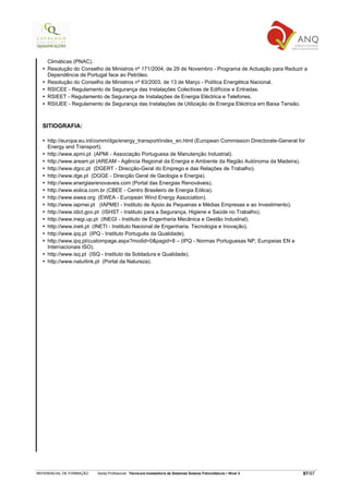 Climáticas (PNAC).
    Resolução do Conselho de Ministros nº 171/2004, de 29 de Novembro - Programa de Actuação para Reduzir a
    Dependência de Portugal face ao Petróleo.
    Resolução do Conselho de Ministros nº 63/2003, de 13 de Março - Política Energética Nacional.
    RSICEE - Regulamento de Segurança das Instalações Colectivas de Edifícios e Entradas.
    RSIEET - Regulamento de Segurança de Instalações de Energia Eléctrica e Telefones.
    RSIUEE - Regulamento de Segurança das Instalações de Utilização de Energia Eléctrica em Baixa Tensão.



  SITIOGRAFIA:

    http://europa.eu.int/comm/dgs/energy_transport/index_en.html (European Commission Directorate-General for
    Energy and Transport).
    http://www.apmi.pt (APMI - Associação Portuguesa de Manutenção Industrial).
    http://www.aream.pt (AREAM - Agência Regional da Energia e Ambiente da Região Autónoma da Madeira).
    http://www.dgcc.pt (DGERT - Direcção-Geral do Emprego e das Relações de Trabalho).
    http://www.dge.pt (DGGE - Direcção Geral de Geologia e Energia).
    http://www.energiasrenovaveis.com (Portal das Energias Renováveis).
    http://www.eolica.com.br (CBEE - Centro Brasileiro de Energia Eólica).
    http://www.ewea.org (EWEA - European Wind Energy Association).
    http://www.iapmei.pt (IAPMEI - Instituto de Apoio às Pequenas e Médias Empresas e ao Investimento).
    http://www.idict.gov.pt (ISHST - Instituto para a Segurança, Higiene e Saúde no Trabalho).
    http://www.inegi.up.pt (INEGI - Instituto de Engenharia Mecânica e Gestão Industrial).
    http://www.ineti.pt (INETI - Instituto Nacional de Engenharia, Tecnologia e Inovação).
    http://www.ipq.pt (IPQ - Instituto Português da Qualidade).
    http://www.ipq.pt/custompage.aspx?modid=0&pagid=8 – (IPQ - Normas Portuguesas NP, Europeias EN e
    Internacionais ISO).
    http://www.isq.pt (ISQ - Instituto da Soldadura e Qualidade).
    http://www.naturlink.pt (Portal da Natureza).




REFERENCIAL DE FORMAÇÃO   Saída Profissional: Técnico/a Instalador/a de Sistemas Solares Fotovoltaicos   Nível 3   97/97
 
