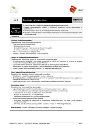 Carga horária
        CP_5              Deontologia e princípios éticos
                                                                                                      50 horas


                           Posiciona-se, em consciência, relativamente a valores éticos e culturais.
                           Articula responsabilidade pessoal e profissional, adoptando normas deontológicas e
   Resultados              profissionais.
       de                  Identifica factores éticos de promoção do desenvolvimento institucional.
  Aprendizagem             Reconhece condutas éticas conducentes à preservação da solidariedade e do respeito numa
                           comunidade global.
  Conteúdos

  Princípios fundamentais da ética
  Conceitos-chave: ética, deontologia, consciência.
     Ética, Doutrina, Deontologia e Moral
     - Exploração dos conceitos
     - Distinção e intersecção entre campos de reflexão/intervenção
     - O método analítico como fundamentação da Ética
     Valores fundamentais de um código de ética
     A ética e a liberdade: responsabilidade e intencionalidade

  Códigos de ética e padrões deontológicos
  Conceitos-chave: deontologia, códigos de ética; conduta profissional, dever.
    Os códigos de ética pessoal e a deontologia profissional: da “ciência dos costumes” ao conjunto de deveres,
    princípios e normas específicos de um grupo profissional
    O papel das normas de conduta profissional na definição da deontologia de uma profissão
    Relação entre as normas deontológicas e a responsabilidade social de um grupo profissional
    Dinâmica entre a responsabilidade profissional e os diferentes contextos sociais

  Ética e desenvolvimento institucional
  Conceitos-chave: igualdade; diferença; organização comunitária.
     Relação entre a ética individual e os padrões de ética institucional
     Os códigos de ética e conduta institucional como elementos de identidade e formação de princípios reguladores
     das relações inter-pessoais e socioculturais
     O papel dos princípios éticos e deontológicos institucionais na mediação de conflitos colectivos

  Comunidade Global
  Conceitos-chave: nexo local/global; globalização.
    A globalização e as novas dimensões de atitudes: local, nacional, transnacional e global
    Internacionalização, transnacionalidade e os problemas éticos colocados pela globalização
    As ambivalências do processo de globalização, nomeadamente
    - Abertura de mercados: ética na competitividade
    - Esbatimento de fronteiras: ética para a igualdade/inclusão
    A construção de uma cidadania mundial inclusiva
    - Importância da criação de plataformas de convergência e desenvolvimento, com vista a uma integração
       económica mundial
    - Dimensão ética do combate às desigualdades económico-sociais, no âmbito da globalização

  Áreas do Saber: Filosofia; Antropologia; Sociologia; Geografia; História; Psicologia.




REFERENCIAL DE FORMAÇÃO     Saída Profissional: Técnico/a de Acção Educativa   Nível 3                       16/69
 
