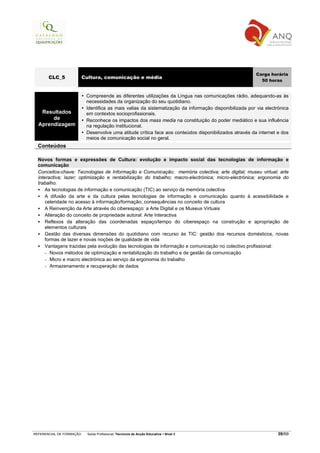 Carga horária
       CLC_5              Cultura, comunicação e média
                                                                                                           50 horas


                           Compreende as diferentes utilizações da Língua nas comunicações rádio, adequando-as às
                           necessidades da organização do seu quotidiano.
                           Identifica as mais valias da sistematização da informação disponibilizada por via electrónica
   Resultados              em contextos socioprofissionais.
       de                  Reconhece os impactos dos mass media na constituição do poder mediático e sua influência
  Aprendizagem             na regulação institucional.
                           Desenvolve uma atitude crítica face aos conteúdos disponibilizados através da internet e dos
                           meios de comunicação social no geral.
  Conteúdos

  Novos formas e expressões de Cultura: evolução e impacto social das tecnologias de informação e
  comunicação
  Conceitos-chave: Tecnologias de Informação e Comunicação; memória colectiva; arte digital; museu virtual; arte
  interactiva; lazer; optimização e rentabilização do trabalho; macro-electrónica; micro-electrónica; ergonomia do
  trabalho.
      As tecnologias de informação e comunicação (TIC) ao serviço da memória colectiva
      A difusão da arte e da cultura pelas tecnologias de informação e comunicação quanto à acessibilidade e
      celeridade no acesso à informação/formação; consequências no conceito de cultura
      A Reinvenção da Arte através do ciberespaço: a Arte Digital e os Museus Virtuais
      Alteração do conceito de propriedade autoral: Arte Interactiva
      Reflexos da alteração das coordenadas espaço/tempo do ciberespaço na construção e apropriação de
      elementos culturais
      Gestão das diversas dimensões do quotidiano com recurso às TIC: gestão dos recursos domésticos, novas
      formas de lazer e novas noções de qualidade de vida
      Vantagens trazidas pela evolução das tecnologias de informação e comunicação no colectivo profissional:
      - Novos métodos de optimização e rentabilização do trabalho e de gestão da comunicação
      - Micro e macro electrónica ao serviço da ergonomia do trabalho
      - Armazenamento e recuperação de dados




REFERENCIAL DE FORMAÇÃO     Saída Profissional: Técnico/a de Acção Educativa   Nível 3                             39/69
 