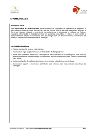 2. PERFIL DE SAÍDA



  Descrição Geral

  O/a Técnico/a de Acção Educativa é o/a profissional que, no respeito de imperativos de segurança e
  deontologia profissional, cuida de crianças, até aos 6 anos, durante as suas actividades, refeições e
  horas de repouso, vigiando e orientando comportamentos e actividades e cuidando da higiene,
  vestuário, alimentação e acompanhamento em passeios, excursões e visitas, e promovendo o
  desenvolvimento integral e harmonioso tanto de crianças com um desenvolvimento normal como de
  crianças com necessidades especiais de educação.




  Actividades Principais

  •   Vigiar e acompanhar uma ou mais crianças.
  •   Acompanhar, vigiar e apoiar crianças em Actividades de Tempos Livres.
  •   Apoiar a educadora na planificação e execução de actividades lúdicas ou pedagógicas, bem como no
      desenvolvimento de comportamentos que fomentem a autonomia da criança em contexto institucional
      e em saídas.
  •   Auxiliar nas tarefas de vigilância de crianças em creches e estabelecimentos similares.
  •   Acompanhar, apoiar e desenvolver actividades com crianças com necessidades específicas de
      educação.




REFERENCIAL DE FORMAÇÃO   Saída Profissional: Técnico/a de Acção Educativa   Nível 3               4/69
 