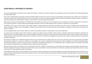 Referencial de Educação para a Saúde | 14
SAÚDE MENTAL e PREVENÇÃO da VIOLÊNCIA
Num mundo da globalização sustentado por teias complexas de interações, os fenómenos da Saúde do indivíduo e das populações não podem ser entendidos senão na lógica paradigmática
do modelo biopsicossocial.
Assim, toda a conceptualização e intervenção na área da promoção da Saúde e do Bem-Estar constrói-se a partir de uma abordagem compreensiva em que os fatores intra e interpessoais e
contextuais concorrem para a identificação de fatores de risco e de proteção, com base numa análise aprofundada daquilo que serão as necessidades sinalizadas, explícitas ou implícitas, as
caraterísticas singulares do contexto espacial e temporal e, naturalmente, os recursos potencialmente presentes.
Neste quadro, quase toda a Educação poderá ser entendida como uma Educação para a Saúde, uma vez que o papel da Escola e dos educadores é transmitir conhecimentos e conteúdos ao
nível conceptual e cognitivo, mas passa também pela aprendizagem experiencial, interativa e modelar daquilo que são as vivências, as experiências e as aprendizagens.
Da sabedoria do “faz o que eu faço; não faças o que eu digo”, projeta-se o espaço potencial do crescimento e da relação em que tudo e todos se interligam e onde urge definir eixos,
vetores, prioridades, estratégias, críticas, interrogações e soluções criativas, tornando a tarefa dos adultos responsáveis mais complexa, mais exigente e mais desafiante, mas também mais
próxima e verdadeira.
Para uma pedagogia efetiva, teremos de partir então de um ambiente de qualidade, fundado em relações positivas e numa comunicação eficaz.
As crianças e jovens são cidadãos de pleno direito, devendo ser tomados como agentes ativos da sociedade. O direito à Saúde e à Educação, sendo dos mais elementares, subentende uma
visão do Bem-Estar num âmbito alargado, em que os aspetos biológicos, emocionais e contextuais se entrecruzam de forma determinante. Existem, portanto, múltiplas razões para que se
invista atualmente no desenvolvimento de ações eficazes e consertadas em matéria de Saúde Mental, privilegiando a intervenção precoce, focada nos aspetos preventivos e orientada para
o diálogo interdisciplinar.
Num tempo de mudanças, crise e adaptação são palavras-chave. No ser em desenvolvimento ao longo de todo o seu ciclo de vida, o bem-estar surge como uma construção cujo equilíbrio
está alicerçado na relação com o corpo, com a família, com a comunidade e com a cultura. O desenvolvimento exponencial dos meios tecnológicos é um desafio da contemporaneidade.
Para além das questões que se colocam ao nível do acesso ao conhecimento e da gestão da informação, esta é uma realidade que afeta as relações de poder e de autoridade, influenciando
valores, atitudes e comportamentos, com implicações claras em matéria de saúde e de educação.
Mas, por outro lado, temas como a higiene do sono, o comportamento alimentar, as adições, o sucesso escolar ou a produtividade, são matérias que estão intimamente relacionadas com a
dimensão psicológica que lhes subjaz. A literacia sobre saúde mental é, pois, uma prioridade e neste sentido, identificar e compreender os problemas que habitualmente ocorrem a crianças
e jovens é, já em si, uma medida de promoção e de prevenção.
A Saúde Mental diz então respeito a toda a população e é transversal não só a áreas da saúde física, como também da realidade social e da educação. Referindo-se tanto a indivíduos como a
grupos, é fortemente influenciada por fatores socioeconómicos e culturais, e vem sendo considerada como pressuposto básico de qualidade em abordagem global nas políticas de promoção
da Saúde e do Bem-Estar.
 