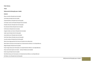 Referencial de Educação para a Saúde | 1
Ficha Técnica
Título
Referencial de Educação para a Saúde
Autores
Álvaro Carvalho (Direção-Geral da Saúde)
Carla Matos (Direção-Geral da Saúde)
Cláudia Minderico (Direção-Geral da Educação)
Conceição Tavares de Almeida (Direção-Geral da Saúde)
Elisabete Abrantes (Direção-Geral da Educação)
Elsa Alexandre Mota (Direção-Geral da Saúde)
Emília Nunes (Direção-Geral da Saúde)
Gregória Paixão von Amann (Direção-Geral da Saúde)
Isabel Lopes (Direção-Geral da Educação)
Joana Bettencourt (Direção-Geral da Saúde)
João Pedro Ribeiro (Direção-Geral da Educação)
Laurinda Ladeiras (Direção-Geral da Educação)
Mário Durval (Agrupamento de Centros de Saúde do Arco Ribeirinho)
Mário Martins (Serviço de Intervenção nos Comportamentos Aditivos e nas Dependências)
Miguel Narigão (Direção-Geral da Saúde)
Paula Frango (Serviço de Intervenção nos Comportamentos Aditivos e nas Dependências)
Paula Leal (Escola Superior de Saúde – Instituto Politécnico de Setúbal)
Pedro Graça (Direção-Geral da Saúde)
Raúl Melo (Serviço de Intervenção nos Comportamentos Aditivos e nas Dependências)
Rui Matias Lima (Direção-Geral da Educação)
 