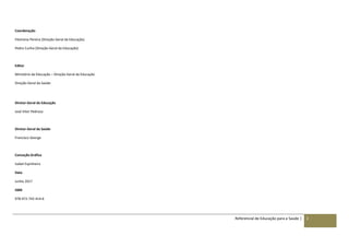 Referencial de Educação para a Saúde | 2
Coordenação
Filomena Pereira (Direção-Geral da Educação)
Pedro Cunha (Direção-Geral da Educação)
Editor
Ministério da Educação – Direção-Geral da Educação
Direção-Geral da Saúde
Diretor-Geral da Educação
José Vitor Pedroso
Diretor-Geral da Saúde
Francisco George
Conceção Gráfica
Isabel Espinheira
Data
Junho 2017
ISBN
978-972-742-414-6
 