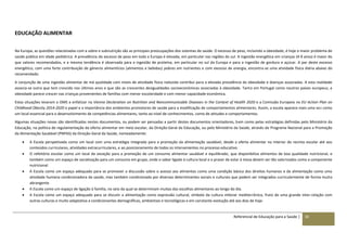Referencial de Educação para a Saúde | 30
EDUCAÇÃO ALIMENTAR
Na Europa, as questões relacionadas com a sobre e subnutrição são as principais preocupações dos sistemas de saúde. O excesso de peso, incluindo a obesidade, é hoje o maior problema de
saúde pública em idade pediátrica. A prevalência do excesso de peso em toda a Europa é elevada, em particular nas regiões do sul. A ingestão energética em crianças (4-9 anos) é maior do
que valores recomendados, e a mesma tendência é observada para a ingestão de proteína, em particular no sul da Europa e para a ingestão de gordura e açúcar. A par deste excesso
energético, com uma forte contribuição de géneros alimentícios (alimentos e bebidas) pobres em nutrientes e com excesso de energia, encontra-se uma atividade física diária abaixo do
recomendado.
A conjunção de uma ingestão alimentar de má qualidade com níveis de atividade física reduzida contribui para a elevada prevalência da obesidade e doenças associadas. A esta realidade
associa-se outra que tem crescido nos últimos anos e que são as crescentes desigualdades socioeconómicas associadas à obesidade. Tanto em Portugal como noutros países europeus, a
obesidade parece crescer nas crianças provenientes de famílias com menor escolaridade e com menor capacidade económica.
Estas situações levaram a OMS a enfatizar na Vienna Declaration on Nutrition and Noncommunicable Diseases in the Context of Health 2020 e a Comissão Europeia no EU Action Plan on
Childhood Obesity 2014-2020 o papel e a importância dos ambientes promotores de saúde para a modificação de comportamentos alimentares. Assim, a escola aparece mais uma vez como
um local essencial para o desenvolvimento de competências alimentares, tanto ao nível de conhecimentos, como de atitudes e comportamentos.
Algumas situações novas são identificadas nestes documentos, ou podem ser pensadas a partir destes documentos orientadores, bem como pelas estratégias definidas pelo Ministério da
Educação, na política de regulamentação da oferta alimentar em meio escolar, da Direção-Geral da Educação, ou pelo Ministério da Saúde, através do Programa Nacional para a Promoção
da Alimentação Saudável (PNPAS) da Direção-Geral da Saúde, nomeadamente:
 A Escola perspetivada como um local com uma estratégia integrada para a promoção da alimentação saudável, desde a oferta alimentar no interior do recinto escolar até aos
conteúdos curriculares, atividades extracurriculares, e ao posicionamento de todos os intervenientes no processo educativo.
 O refeitório escolar como um local de exceção para a promoção de um consumo alimentar saudável e equilibrado, que disponibiliza alimentos de boa qualidade nutricional, e
também como um espaço de socialização para um consumo em grupo, onde o sabor ligado à cultura local e o prazer de estar à mesa devem ser tão valorizados como a componente
nutricional.
 A Escola como um espaço adequado para se promover a discussão sobre o acesso aos alimentos como uma condição básica dos direitos humanos e da alimentação como uma
atividade humana condicionadora da saúde, mas também condicionada por diversos determinantes sociais e culturais que podem ser integrados curricularmente de forma muito
abrangente.
 A Escola como um espaço de ligação à família, no seio da qual se determinam muitas das escolhas alimentares ao longo do dia.
 A Escola como um espaço adequado para se discutir a alimentação como expressão cultural, símbolo da cultura milenar mediterrânica, fruto de uma grande inter-relação com
outras culturas e muito adaptativa a condicionantes demográficas, ambientais e tecnológicas e em constante evolução até aos dias de hoje.
 