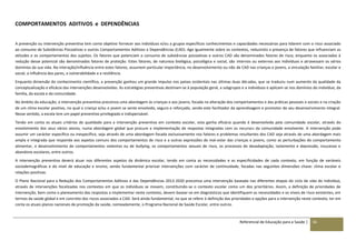 Referencial de Educação para a Saúde | 56
COMPORTAMENTOS ADITIVOS e DEPENDÊNCIAS
A prevenção ou intervenção preventiva tem como objetivo fornecer aos indivíduos e/ou a grupos específicos conhecimentos e capacidades necessárias para lidarem com o risco associado
ao consumo de Substâncias Psicoativas e outros Comportamentos Aditivos e Dependências (CAD). Age igualmente sobre os contextos, reduzindo a presença de fatores que influenciam as
atitudes e os comportamentos dos sujeitos. Os fatores que potenciam o consumo de substâncias psicoativas e outros CAD são denominados fatores de risco, enquanto os associados à
redução desse potencial são denominados fatores de proteção. Estes fatores, de natureza biológica, psicológica e social, são internos ou externos aos indivíduos e atravessam os vários
domínios da sua vida. Na interação/influência entre estes fatores, assumem particular importância, no desenvolvimento ou não de CAD nas crianças e jovens, a vinculação familiar, escolar e
social, a influência dos pares, a vulnerabilidade e a resiliência.
Enquanto dimensão do conhecimento científico, a prevenção ganhou um grande impulso nos países ocidentais nas últimas duas décadas, que se traduziu num aumento da qualidade da
conceptualização e eficácia das intervenções desenvolvidas. As estratégias preventivas destinam-se à população geral, a subgrupos e a indivíduos e aplicam-se nos domínios do indivíduo, da
família, da escola e da comunidade.
No âmbito da educação, a intervenção preventiva preconiza uma abordagem às crianças e aos jovens, focada na alteração dos comportamentos e das práticas pessoais e sociais e na criação
de um clima escolar positivo, no qual a criança e/ou o jovem se sente envolvido, seguro e reforçado, sendo este facilitador da aprendizagem e promotor do seu desenvolvimento integral.
Nesse sentido, a escola tem um papel preventivo privilegiado e indispensável.
Tendo em conta os atuais critérios de qualidade para a intervenção preventiva em contexto escolar, esta ganha eficácia quando é desenvolvida pela comunidade escolar, através do
envolvimento dos seus vários atores, numa abordagem global que procure a implementação de respostas integradas com os recursos da comunidade envolvente. A intervenção pode
assumir um carácter específico ou inespecífico, seja através de uma abordagem focada exclusivamente nos fatores e problemas resultantes dos CAD seja através de uma abordagem mais
ampla e integrada que responda aos aspetos comuns dos comportamentos de risco e a outras expressões de mal-estar das crianças e jovens, como as perturbações do comportamento
alimentar, o desenvolvimento de comportamentos violentos ou de bullying, os comportamentos sexuais de risco, os processos de desadaptação, isolamento e depressão, insucesso e
abandono escolares, entre outros.
A intervenção preventiva deverá atuar nos diferentes aspetos da dinâmica escolar, tendo em conta as necessidades e as especificidades de cada contexto, em função de variáveis
sociodemográficas e do nível de educação e ensino, sendo fundamental priorizar intervenções com carácter de continuidade, focadas nas seguintes dimensões chave: clima escolar e
relações positivas.
O Plano Nacional para a Redução dos Comportamentos Aditivos e das Dependências 2013-2020 preconiza uma intervenção baseada nas diferentes etapas do ciclo de vida do indivíduo,
através de intervenções focalizadas nos contextos em que os indivíduos se movem, constituindo-se o contexto escolar como um dos prioritários. Assim, a definição de prioridades de
intervenção, bem como o planeamento das respostas a implementar neste contexto, devem basear-se em diagnósticos que identifiquem as necessidades e os níveis de risco existentes, em
termos da saúde global e em concreto dos riscos associados a CAD. Será ainda fundamental, no que se refere à definição das prioridades e opções para a intervenção neste contexto, ter em
conta os atuais planos nacionais de promoção da saúde, nomeadamente, o Programa Nacional de Saúde Escolar, entre outros.
 