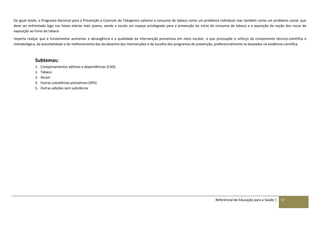 Referencial de Educação para a Saúde | 57
De igual modo, o Programa Nacional para a Prevenção e Controlo do Tabagismo salienta o consumo de tabaco como um problema individual mas também como um problema social, que
deve ser enfrentado logo nas faixas etárias mais jovens, sendo a escola um espaço privilegiado para a prevenção do início do consumo de tabaco e a aquisição da noção dos riscos da
exposição ao fumo do tabaco.
Importa realçar que é fundamental aumentar a abrangência e a qualidade da intervenção preventiva em meio escolar, o que pressupõe o reforço da componente técnico-científica e
metodológica, da acessibilidade e do melhoramento das do desenho das intervenções e da escolha dos programas de prevenção, preferencialmente os baseados na evidência científica.
Subtemas:
1. Comportamentos aditivos e dependências (CAD)
2. Tabaco
3. Álcool
4. Outras substâncias psicoativas (SPA)
5. Outras adições sem substância
 