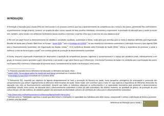 Referencial de Educação para a Saúde | 6
INTRODUÇÃO
A Promoção e Educação para a Saúde (PES) em meio escolar é um processo contínuo que visa o desenvolvimento de competências das crianças e dos jovens, permitindo-lhes confrontarem-
se positivamente consigo próprios, construir um projeto de vida e serem capazes de fazer escolhas individuais, conscientes e responsáveis. A promoção da educação para a saúde na escola
tem, também, como missão criar ambientes facilitadores dessas escolhas e estimular o espírito crítico para o exercício de uma cidadania ativa
1
.
A PES tem um papel fulcral no desenvolvimento de cidadãos e sociedades saudáveis, sustentáveis e felizes, razão pela qual contribui para as metas e objetivos definidos pela Organização
Mundial de Saúde para a Saúde e Bem-Estar na Europa – Saúde 2020
2,
para a Estratégia da EU2020
3
, no que respeita ao crescimento sustentável e à educação inclusiva e para Agenda 2030
para o Desenvolvimento Sustentável, das Organização das Nações Unidas
4
. A IX Conferência Mundial sobre Promoção da Saúde (2016)
5
reforça a importância de promover a saúde e
melhorar o nível de literacia para a saúde
6
num contexto global de promoção do desenvolvimento sustentável.
A Escola, enquanto organização empenhada em desenvolver a aquisição de competências pessoais, cognitivas e socioemocionais é o espaço por excelência onde, individualmente e em
grupo, as crianças e jovens aprendem a gerir eficazmente a sua saúde e a agir sobre fatores que a influenciam. Uma Escola Promotora da Saúde cria condições para a participação dos jovens
nos Projetos PES e estimula a colaboração de parceiros locais, nomeadamente da Saúde e da Autarquia, entre outros.
1
In Protocolo assinado entre o Ministério da Educação e o Ministério da Saúde, 2014.
2
Health 2020: The european policy for health and well-being (consultado em 3 outubro 2016)
3
A Estratégia Europa 2020 (consultado em 3 outubro 2016)
4
O Referencial PES, responde aos objetivos da Agenda designadamente ao fazer a promoção da literacia em saúde, numa perspetiva salutogénica de antecipação e prevenção dos
comportamentos que afetam negativamente os diferentes determinantes da saúde. Deste modo, vem contribuir para a meta 4.7, que explicita a importância de diferentes dimensões da
educação com vista ao desenvolvimento sustentável: Garantir que todos os indivíduos adquiram os conhecimentos e as capacidades necessários para promover o desenvolvimento
sustentável, através, entre outros, da educação para o desenvolvimento sustentável e estilos de vida sustentáveis, dos direitos humanos, da igualdade de género, da promoção de uma
cultura de paz e de não violência, da cidadania global e da valorização da diversidade cultural e do contributo da cultura para o desenvolvimento sustentável.
5
http://www.who.int/healthpromotion/conferences/9gchp/health-literacy/en/
6
Definida como as “habilidades cognitivas e sociais que determinam a motivação e a capacidade dos indivíduos para obter acesso, compreender e utilizar a informação de forma a promover
e manter uma boa saúde”
 