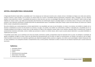 Referencial de Educação para a Saúde | 73
AFETOS e EDUCAÇÃO PARA A SEXUALIDADE
A Organização Mundial de Saúde define a sexualidade como “uma energia que nos motiva para encontrar amor, contacto, ternura e intimidade; ela integra-se no modo como sentimos,
movemos, tocamos e somos tocados, é ser-se sensual e ao mesmo tempo ser-se sexual. A sexualidade influencia pensamentos, sentimentos, ações e interações e, por isso, influencia
também a nossa saúde física e mental”. A sexualidade está presente no nosso dia-a-dia e, por isso, a sua abordagem não pode estar confinada a uma “disciplina”. Sendo a Escola um lugar
habitado por crianças e jovens, cujas idades são atravessadas pelos fenómenos de transformação corporal e psicológica ligados ao crescimento natural, é nela que se vivem alguns dos
primeiros e mais impressivos sentimentos e emoções decorrentes do desenvolvimento sexual. A sexualidade é vivida pelas crianças e jovens de formas diversas, de acordo com a vivência
familiar, escolar e enquadramento socioeconómico.
Nos vários ambientes que a escola proporciona os alunos experimentam a sua sexualidade, quer seja nas suas brincadeiras, no estudo e nos namoros, mas também na relação com os
docentes e trabalhadores da escola. Ela está presente nas conversas, nos jogos, nas quezílias, mas também nos conhecimentos científicos. A educação para a sexualidade para ter os
resultados desejáveis terá de dirigir-se à escola como um todo, penetrar em todos os seus ambientes, envolver todos os seus membros, aproveitar todos os momentos para, através de
acontecimentos emocionais estruturados, construir modelos que promovam os valores e os direitos sexuais, sobre os quais os jovens possam desenvolver a sua própria identidade e o
respeito para com os outros.
A sexualidade suporta afetos, que se manifestam sob a forma de emoções, sentimentos e paixões, acompanhados sempre da impressão de dor ou prazer, de satisfação ou insatisfação, de
agrado ou desagrado, de alegria ou tristeza. Existe uma vida afetiva que permanentemente nos faz aceitar ou rejeitar um acontecimento, um contexto, uma pessoa ou até um espaço.
Cuidar dos afetos na escola assume uma importância significativa pois, depende das ligações afetivas, positivas ou negativas, uma melhor ou pior aprendizagem, relações interpessoais mais
ou menos satisfatórias e em consequência atitudes e comportamentos mais ou menos positivos. Desenvolver os afetos na escola será uma alavanca importante para o sucesso escolar dos
seus alunos.
Subtemas:
1. Identidade e Género
2. Relações afetivas
3. Valores
4. Desenvolvimento da sexualidade
5. Maternidade e Paternidade
6. Direitos sexuais e reprodutivos
 