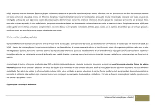 Referencial de Educação para a Saúde | 7
A PES, enquanto uma das dimensões da educação para a cidadania, reveste-se de particular importância para o sistema educativo, uma vez que constitui uma área de conteúdos presente
em todos os níveis de educação e ensino, em diferentes disciplinas. Enquanto temática transversal e transdisciplinar, pressupõe: (i) uma interpretação em espiral com todas as suas áreas
interligadas ao longo de todo o percurso escolar; (ii) uma perspetiva de intervenção consciente, criativa e intencional; (iii) uma posição de negociação permanente por processos éticos
centrados em quem aprende; (iv) uma visão holística, porque as competências devem ser desenvolvidas transversalmente em todas as áreas curriculares. Complementarmente, a PES pode
ainda suportar-se em ofertas curriculares complementares no ensino básico, ou em projetos e atividades definidas pelas escolas com o objetivo de contribuir para a formação pessoal e
social dos alunos, em articulação com o projeto educativo de cada escola.
O Referencial de Educação para a Saúde
O presente Referencial resulta de uma parceria entre a Direção-Geral da Educação e a Direção-Geral de Saúde, que estabeleceram um Protocolo de Colaboração em fevereiro de 2014, e o
SICAD - Serviço de Intervenção nos Comportamentos Aditivos e nas Dependências. A intensa cooperação técnica e científica entre estes três organismos públicos traduz bem o valor
estratégico desta parceria, bem como o elevado potencial de impacto deste Referencial que visa o estabelecimento de um entendimento e linguagem comuns sobre os temas, objetivos e
conteúdos a abordar nas iniciativas de promoção e educação para a saúde dirigidas a crianças e jovens, bem como nos materiais, recursos e plataformas comunicacionais que lhe servem de
suporte.
À semelhança de outros referenciais produzidos pela DGE no âmbito da educação para a cidadania, o presente documento pretende ser uma ferramenta educativa flexível, de adoção
voluntária, passível de ser utilizada e adaptada em função das opções e das realidades de cada contexto educativo, desde a educação pré-escolar ao ensino secundário, nas suas diferentes
modalidades. Para além das escolas, o referencial pode ainda ser útil a outras entidades e agentes educativos, de caráter formal ou não-formal, que pretendam desenvolver projetos de
promoção de estilos de vida saudáveis com crianças e jovens, bem como a pais e encarregados de educação e a cuidadores. Em todas as fases de organização do trabalho o envolvimento
das famílias e dos jovens é crucial.
Organização e Estrutura do Referencial
 