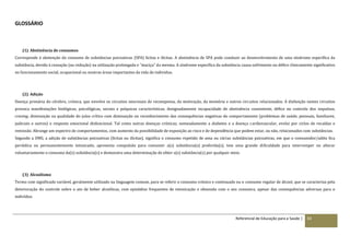 Referencial de Educação para a Saúde | 83
GLOSSÁRIO
(1) Abstinência de consumos
Corresponde à abstenção do consumo de substâncias psicoativas (SPA) lícitas e ilícitas. A abstinência de SPA pode conduzir ao desenvolvimento de uma síndrome específica da
substância, devido à cessação (ou redução) na utilização prolongada e “maciça” da mesma. A síndrome específica da substância causa sofrimento ou défice clinicamente significativo
no funcionamento social, ocupacional ou noutras áreas importantes da vida do individuo.
(2) Adição
Doença primária do cérebro, crónica, que envolve os circuitos neuronais de recompensa, da motivação, da memória e outros circuitos relacionados. A disfunção nestes circuitos
provoca manifestações biológicas, psicológicas, sociais e psíquicas características, designadamente incapacidade de abstinência consistente, défice no controlo dos impulsos,
craving, diminuição na qualidade do juízo crítico com diminuição no reconhecimento das consequências negativas do comportamento (problemas de saúde, pessoais, familiares,
judiciais e outros) e resposta emocional disfuncional. Tal como outras doenças crónicas, nomeadamente a diabetes e a doença cardiovascular, evolui por ciclos de recaídas e
remissão. Abrange um espectro de comportamentos, com aumento da possibilidade de exposição ao risco e de dependência que podem estar, ou não, relacionados com substâncias.
Segundo a OMS, a adição de substâncias psicoativas (lícitas ou ilícitas), significa o consumo repetido de uma ou várias substâncias psicoativas, em que o consumidor/adito fica
periódica ou permanentemente intoxicado, apresenta compulsão para consumir a(s) substância(s) preferida(s), tem uma grande dificuldade para interromper ou alterar
voluntariamente o consumo da(s) substância(s) e demonstra uma determinação de obter a(s) substância(s) por qualquer meio.
(3) Alcoolismo
Termo com significado variável, geralmente utilizado na linguagem comum, para se referir o consumo crónico e continuado ou o consumo regular de álcool, que se caracteriza pela
deterioração do controle sobre o ato de beber alcoólicas, com episódios frequentes de intoxicação e obsessão com o seu consumo, apesar das consequências adversas para o
indivíduo.
 