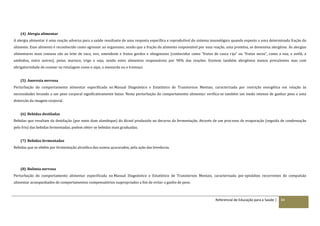 Referencial de Educação para a Saúde | 84
(4) Alergia alimentar
A alergia alimentar é uma reação adversa para a saúde resultante de uma resposta específica e reprodutível do sistema imunológico quando exposto a uma determinada fração do
alimento. Esse alimento é reconhecido como agressor ao organismo, sendo que a fração do alimento responsável por essa reação, uma proteína, se denomina alergénio. As alergias
alimentares mais comuns são ao leite de vaca, ovo, amendoim e frutos gordos e oleaginosos (conhecidos como “frutos de casca rija” ou “frutos secos”, como a noz, a avelã, a
amêndoa, entre outros), peixe, marisco, trigo e soja, sendo estes alimentos responsáveis por 90% das reações. Existem também alergénios menos prevalentes mas com
obrigatoriedade de constar na rotulagem como o aipo, a mostarda ou o tremoço.
(5) Anorexia nervosa
Perturbação do comportamento alimentar especificada no Manual Diagnóstico e Estatístico de Transtornos Mentais, caracterizada por restrição energética em relação às
necessidades levando a um peso corporal significativamente baixo. Nesta perturbação do comportamento alimentar verifica-se também um medo intenso de ganhar peso e uma
distorção da imagem corporal.
(6) Bebidas destiladas
Bebidas que resultam da destilação (por meio dum alambique) do álcool produzido no decurso da fermentação. Através de um processo de evaporação (seguida de condensação
pelo frio) das bebidas fermentadas, podem obter-se bebidas mais graduadas.
(7) Bebidas fermentadas
Bebidas que se obtêm por fermentação alcoólica dos sumos açucarados, pela ação das leveduras.
(8) Bulimia nervosa
Perturbação do comportamento alimentar especificada no Manual Diagnóstico e Estatístico de Transtornos Mentais, caracterizada por episódios recorrentes de compulsão
alimentar acompanhados de comportamentos compensatórios inapropriados a fim de evitar o ganho de peso.
 