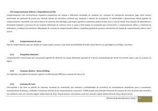 Referencial de Educação para a Saúde | 85
(9) Comportamentos Aditivos e Dependências (CAD)
Comportamentos com características impulsivo-compulsivas em relação a diferentes atividades ou condutas (ex. consumo de substâncias psicoativas, jogo, entre outros)
envolvendo um potencial de prazer por ativação intensa de estruturas cerebrais que integram o sistema de recompensa. A continuidade e perseverança destes padrões de
comportamento, coexistindo com outros fatores de natureza neurobiológica, psicológica, genética e ambiental, poderá evoluir para o ciclo de adição. Uma situação de dependência é
formulável mediante a presença de um conjunto delimitado de critérios, entre os quais o forte desejo ou compulsão para desenvolver o comportamento aditivo, a síndrome de
abstinência, a evidência de tolerância, dificuldades de controlo do comportamento aditivo, o abandono gradual de prazeres alternativos em função do comportamento aditivo, entre
outros.
(10) Comportamento de risco
Tipo de comportamento que, por atitude ou reação, expõe a pessoa a uma maior probabilidade de sofrer danos físicos e ou psicológicos, ou infligir a terceiros.
(11) Compulsão alimentar
Comportamento caracterizado por uma grande ingestão de alimento em tempo delimitado (período de 2 horas), acompanhado por perda de controle sobre o que ou o quanto se
ingere.
(12) Consumo abusivo - Heavy drinking
Corresponde a um padrão de consumo superior ao definido pela OMS para consumo de risco (13).
(13) Consumo de risco
Corresponde a um nível ou padrão de consumo, ocasional ou continuado, que aumenta a probabilidade de ocorrência de consequências prejudiciais para o consumidor,
nomeadamente de doenças, acidentes, transtornos mentais ou do comportamento, se persistir. A OMS propõe uma definição funcional do consumo de risco de álcool, descrevendo‐o
nas mulheres como um consumo regular médio diário de 20 g a 40 g de álcool e, nos homens, como um consumo regular médio diário de 40 g a 60 g de álcool.
 
