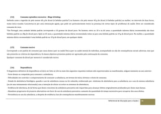 Referencial de Educação para a Saúde | 86
(14) Consumo episódico excessivo - Binge drinking
Definido como a ingestão de pelo menos 60 g de álcool (6 bebidas padrão*) no homem e de pelo menos 40 g de álcool (4 bebidas padrão) na mulher, no intervalo de duas horas,
numa única ocasião. Caracteriza‐se por uma intoxicação aguda, que pode ser particularmente lesiva na presença de certos tipos de problemas de saúde. Deve ser considerado
consumo de risco.
*Em Portugal, uma unidade bebida padrão corresponde a 10 gramas de álcool puro. No homem, entre os 18 e os 64 anos, a quantidade máxima diária recomendada são duas
bebidas padrão ou 20g de álcool puro. Após os 65 anos, a quantidade máxima diária recomendada reduz‐se para uma bebida padrão ou 10 g de álcool puro. Na mulher, a quantidade
máxima diária recomendada é uma bebida padrão ou 10 g de álcool puro, em qualquer idade.
(15) Consumo nocivo
Corresponde a um padrão de consumo que causa danos quer na saúde física quer na saúde mental do indivíduo, acompanhado ou não de consequências sociais adversas, mas que
não preenche os critérios de dependência. Os danos objetivos presentes podem ser agravados pela continuação do consumo.
Qualquer consumo de álcool por menores é considerado nocivo.
(16) Dependência
O diagnóstico definitivo de dependência só deve ser feito se três ou mais dos seguintes requisitos tenham sido experienciados ou manifestados, nalgum momento no ano anterior:
- Forte desejo ou compulsão para consumir a substância;
- Dificuldades em controlar o comportamento de consumir a substância, em termos de início, término e níveis de consumo;
- Estado de abstinência fisiológico, quando o uso da substância cessou ou foi reduzido, evidenciado por: síndrome de abstinência para a substância, ou o uso da mesma substância
(ou de uma intimamente relacionada) com a intenção de aliviar ou evitar os sintomas de abstinência;
- Evidência de tolerância, de tal forma que doses crescentes da substância psicoativa são requeridas para alcançar efeitos originalmente produzidos por doses mais baixas;
- Abandono progressivo de prazeres alternativos em favor do uso da substância psicoativa: aumento da quantidade de tempo necessário para recuperar dos seus efeitos;
- Persistência no uso da substância, a despeito de evidência clara de consequências manifestamente nocivas.
 