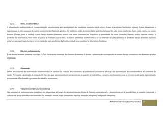 Referencial de Educação para a Saúde | 87
(17) Dieta mediterrânica
A alimentação mediterrânica é, essencialmente, caracterizada pelo predomínio dos produtos vegetais, entre estes a fruta, os produtos hortícolas, cereais, frutos oleaginosos e
leguminosas, e pelo consumo de azeite como principal fonte de gordura. Os laticínios estão presentes neste padrão alimentar de uma forma moderada, bem como o peixe, as carnes
brancas (frango, peru e coelho) e ovos. Neste modelo alimentar, ocorre um baixo consumo em frequência e quantidade de carne vermelha (bovino, suíno, caprino, ovino..) e
produtos de charcutaria, bem como de açúcar e produtos açucarados. O padrão alimentar mediterrânico, ao caracterizar-se pelo consumo de produtos locais, frescos e sazonais
pode ter um papel importante na preservação do meio ambiente, da biodiversidade e no combate às alterações climáticas.
(18) Direito à alimentação
É um direito humano presente no artigo 25.º da Declaração Universal dos Direitos Humanos. O direito à alimentação corresponde ao acesso físico e económico aos alimentos a todas
as pessoas.
(19) Dissuasão
Define um conjunto de intervenções desenvolvidas no sentido da redução dos consumos de substâncias psicoativas ilícitas e da aproximação dos consumidores aos sistemas de
saúde. Pressupõe a avaliação da situação de risco em que os consumidores se encontram, e quando tal se justifica, o seu encaminhamento para as estruturas de apoio especializado,
promovendo e facilitando o processo de adesão a tratamento.
(20) Emoções complexas/secundárias
São emoções de natureza mais complexa, são adquiridas ao longo do desenvolvimento, fruto de fatores socioculturais e desenvolvem-se de acordo com o contexto relacional e
cultural em que o indivíduo está inserido. Por exemplo: inveja, culpa, compaixão, orgulho, simpatia, vergonha, indignação, desprezo.
 