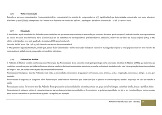 Referencial de Educação para a Saúde | 89
(26) Meta-comunicação
Entende-se por meta-comunicação a “comunicação sobre a comunicação”, no sentido de compreender-se o(s) significado(s) que determinada comunicação tem numa interação.
Watzlawic, p. et al (2013). A Pragmática da Comunicação Humana, um estudo dos padrões, patologias e paradoxos da interação. 22ª ed. S. Paulo: Cultrix.
(27) Obesidade
A obesidade e a pré‐obesidade são definidas como condições em que existe uma acumulação anormal e/ou excessiva de massa gorda corporal, podendo resultar num agravamento
do estado de saúde dos indivíduos. Para a classificação de um indivíduo em normoponderal, pré-obesidade ou obesidade, recorre-se ao índice de massa corporal (IMC). O IMC
obtém-se dividindo o peso pelo quadrado da estatura (IMC=peso/estatura2).
Um valor de IMC entre 20 e 24,9 kg/m2 identifica um estado de normoponderal.
O IMC apresenta algumas limitações, sendo que, apesar de ser considerado o melhor marcador isolado de excesso de massa gorda corporal a nível populacional, não tem em linha de
conta o género, a idade nem a composição corporal dos indivíduos.
(28) Pirâmide de Maslow
A Pirâmide de Maslow também conhecida como Hierarquia das Necessidades é um conceito criado pelo psicólogo norte-americano Abraham H. Maslow (1943), que determina as
condições necessárias para que cada ser humano atinja a satisfação das suas necessidades aos níveis pessoal e profissional, estabelecendo uma hierarquização dessas necessidades
ao longo da vida, de acordo com um grau de complexidade crescente.
Necessidades fisiológicas: base da Pirâmide, onde estão as necessidades elementares de qualquer ser humano, como a fome, a sede, a respiração, a excreção, o abrigo e o sexo, por
exemplo.
Necessidades de segurança: é o segundo nível da hierarquia, onde estão os elementos que fazem com que as pessoas se sintam seguras, desde a segurança em casa ao trabalho e
saúde.
Necessidades sociais: é o terceiro nível da Pirâmide. Neste grupo estão as necessidades de se sentir parte de um grupo social: ter amigos, constituir família, trocar e partilhar afetos.
Necessidades de status ou estima: é a quarta etapa que agrupa duas principais necessidades: a de reconhecer as próprias capacidades e a de se ser reconhecido por outras pessoas
entre outras características que envolvam o poder e o orgulho, por exemplo.
 