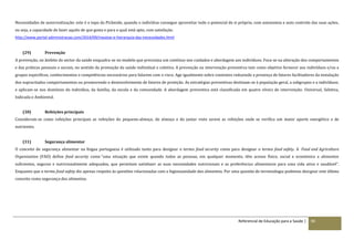 Referencial de Educação para a Saúde | 90
Necessidades de autorrealização: este é o topo da Pirâmide, quando o indivíduo consegue aproveitar todo o potencial de si próprio, com autonomia e auto controlo das suas ações,
ou seja, a capacidade de fazer aquilo de que gosta e para o qual está apto, com satisfação.
http://www.portal-administracao.com/2014/09/maslow-e-hierarquia-das-necessidades.html
(29) Prevenção
A prevenção, no âmbito do sector da saúde enquadra-se no modelo que preconiza um contínuo nos cuidados e abordagem aos indivíduos. Foca-se na alteração dos comportamentos
e das práticas pessoais e sociais, no sentido da promoção da saúde individual e coletiva. A prevenção ou intervenção preventiva tem como objetivo fornecer aos indivíduos e/ou a
grupos específicos, conhecimentos e competências necessárias para lidarem com o risco. Age igualmente sobre contextos reduzindo a presença de fatores facilitadores da instalação
dos supracitados comportamentos ou promovendo o desenvolvimento de fatores de proteção. As estratégias preventivas destinam-se à população geral, a subgrupos e a indivíduos;
e aplicam-se nos domínios do indivíduo, da família, da escola e da comunidade. A abordagem preventiva está classificada em quatro níveis de intervenção: Universal, Seletiva,
Indicada e Ambiental.
(30) Refeições principais
Consideram-se como refeições principais as refeições do pequeno-almoço, do almoço e do jantar visto serem as refeições onde se verifica um maior aporte energético e de
nutrientes.
(31) Segurança alimentar
O conceito de segurança alimentar na língua portuguesa é utilizado tanto para designar o termo food security como para designar o termo food safety. A Food and Agricolture
Organization (FAO) define food security como “uma situação que existe quando todas as pessoas, em qualquer momento, têm acesso físico, social e económico a alimentos
suficientes, seguros e nutricionalmente adequados, que permitam satisfazer as suas necessidades nutricionais e as preferências alimentares para uma vida ativa e saudável”.
Enquanto que o termo food safety diz apenas respeito às questões relacionadas com a higiossanidade dos alimentos. Por uma questão de terminologia podemos designar este último
conceito como segurança dos alimentos.
 