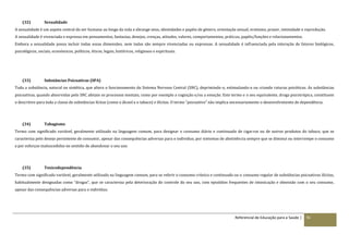 Referencial de Educação para a Saúde | 91
(32) Sexualidade
A sexualidade é um aspeto central do ser humano ao longo da vida e abrange sexo, identidades e papéis de género, orientação sexual, erotismo, prazer, intimidade e reprodução.
A sexualidade é vivenciada e expressa em pensamentos, fantasias, desejos, crenças, atitudes, valores, comportamentos, práticas, papéis/funções e relacionamentos.
Embora a sexualidade possa incluir todas essas dimensões, nem todas são sempre vivenciadas ou expressas. A sexualidade é influenciada pela interação de fatores biológicos,
psicológicos, sociais, económicos, políticos, éticos, legais, históricos, religiosos e espirituais.
(33) Substâncias Psicoativas (SPA)
Toda a substância, natural ou sintética, que altera o funcionamento do Sistema Nervoso Central (SNC), deprimindo-o, estimulando-o ou criando ruturas psicóticas. As substâncias
psicoativas, quando absorvidas pelo SNC afetam os processos mentais, como por exemplo a cognição e/ou a emoção. Este termo e o seu equivalente, droga psicotrópica, constituem
o descritivo para toda a classe de substâncias lícitas (como o álcool e o tabaco) e ilícitas. O termo "psicoativo" não implica necessariamente o desenvolvimento de dependência.
(34) Tabagismo
Termo com significado variável, geralmente utilizado na linguagem comum, para designar o consumo diário e continuado de cigarros ou de outros produtos do tabaco, que se
caracteriza pelo desejo persistente de consumir, apesar das consequências adversas para o individuo, por sintomas de abstinência sempre que se diminui ou interrompe o consumo
e por esforços malsucedidos no sentido de abandonar o seu uso.
(35) Toxicodependência
Termo com significado variável, geralmente utilizado na linguagem comum, para se referir o consumo crónico e continuado ou o consumo regular de substâncias psicoativas ilícitas,
habitualmente designadas como “drogas”, que se caracteriza pela deterioração do controle do seu uso, com episódios frequentes de intoxicação e obsessão com o seu consumo,
apesar das consequências adversas para o indivíduo.
 