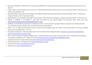 Referencial de Educação para a Saúde | 94
 GRAÇA, Pedro; PALMA Maria, ; MATIAS LIMA, Rui. O Conceito de Dieta Mediterrânica e a Promoção da Alimentação Saudável nas Escolas Portuguesas -Revista Nutricias 19: 6-9
APN, 2013
 OLSON, S.; MOATS, S: Nutrition Education in the K-12 Curriculum: The Role of National Standards, Workshop Summary in Food and Nutrition Board; Board on Children, Youth, and
Families; Institute of Medicine, 2013.
 NUNES, Mara; BARROS, Renata; Moreira, Pedro; MOREIRA, André; MORAIS DE ALMEIDA, Mário (2012) Alergia Alimentar , Ministério da Educação e Ciência – Direção-Geral da
Educação e Ministério da Saúde – Direção-Geral da Saúde.
 PÉREZ-RODRIGUES, Carmen e ARANCETA, Javier (2003). Nutrition Education in Schools: Experiences and Challenges. European Journal of Clinical Nutrition. 57, Suppl 1. 582 – 585
 PIMBERT, M., SHINDELAR, R. and SCHOSLER, H. (eds), (2015) Think Global, Eat Local. Exploring Foodways. RCC Perspectives. Munich: Rachel Carson Center.
(http://www.environmentandsociety.org/sites/default/files/2015_i1_0.pdf)
 RODRIGUES, Sara; FRANCHINI, Bela; GRAÇA, Pedro; de ALMEIDA, Maria Daniel V. New Food Guide for the Portuguese Population: Development and Technical Considerations,
Journal of Nutrition Education and Behaviour May–June, 2006. Volume 38, Issue 3, Pages 189–195
 SHARIFF, Z.M. e col. (2008). Nutrition Education Intervention Improves Nutrition Knowledge, Attitude and Practices of Primary School Children: A Pilot Study. International
Electronic Journal of Health Education. 11, 119 – 132
 Dietary Reference Intakes (DRI) - Tables and Application Reports. Institute of Medicine (IOM). Washington DC (2014), In https://fnic.nal.usda.gov/dietary-guidance/dietary-
reference-intakes/dri-tables-and-application-reports
 SPARE - Sistema de Planeamento e Avaliação de Refeições Escolares - Elaboração, verificação e monitorização na ótica do utilizador. Edição - Faculdade de Ciências da Nutrição e
Alimentação da Universidade do Porto. 2.ª edição. Porto, 2014 In http://www.plataformacontraaobesidade.dgs.pt:8080/SPARE2/index.php
 Programa Nacional para a Promoção da Alimentação Saudável http://www.alimentacaosaudavel.dgs.pt/
 Câmara Municipal de Tavira – Dieta Mediterrânica: http://dietamediterranica.cm-tavira.pt/
 Children’s Food Trust: http://www.childrensfoodtrust.org.uk/
 FOOD a fact of life: http://www.foodafactoflife.org.uk/
 