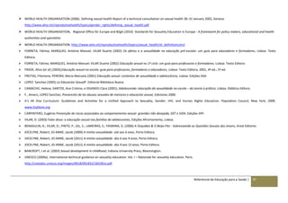 Referencial de Educação para a Saúde | 97
 WORLD HEALTH ORGANISATION (2006). Defining sexual health Report of a technical consultation on sexual health 28–31 January 2002, Geneva.
http://www.who.int/reprodutivehealth/topics/gender_rights/defining_sexual_health.pdf
 WORLD HEALTH ORGANISATION, Regional Office for Europe and BZgA (2010) Standards for Sexuality Education in Europe - A framework for policy makers, educational and health
authorities and specialists
 WORLD HEALTH ORGANISATION, http://www.who.int/reproductivehealth/topics/sexual_health/sh_definitions/en/
 FORRETA, Fátima; MARQUES, António Manuel; VILAR Duarte (2002) Os afetos e a sexualidade na educação pré-escolar: um guia para educadores e formadores, Lisboa: Texto
Editora.
 FORRETA, Fátima; MARQUES, António Manuel; VILAR Duarte (2002) Educação sexual no 1º ciclo: um guia para professores e formadores, Lisboa: Texto Editora.
 FRADE, Alice [et al] (2003);Educação sexual na escola: guia para professores, formadores e educadores, Lisboa: Texto Editora, 2001, 4ª ed.; 5ª ed.
 FREITAS, Filomena; PEREIRA, Maria Manuela (2001) Educação sexual: contextos de sexualidade e adolescência, Lisboa: Edições ASA.
 LOPEZ Sanchez (2005) La Educacion SexualF. Editorial Biblioteca Nueva.
 CAMACHO, Helena; SANTOS, Ana Cristina; e OGANDO Clara (2001); Adolescendo: educação da sexualidade na escola – da teoria à prática; Lisboa: Didática Editora.
 F., Amarú, LOPEZ Sanchez; Prevención de los abusos sexuales de menores e educación sexual, Ediciones 2000.
 It’s All One Curriculum: Guidelines and Activities for a Unified Approach to Sexuality, Gender, HIV, and Human Rights Education. Population Council, New York, 2009.
www.itsallone.org
 CARPINTERO, Eugénio Prevenção de riscos associados ao comportamento sexual- gravidez não desejada, DST e SIDA, Edições APF.
 VILAR, D. (2003) Falar disso: a educação sexual nas famílias de adolescentes, Edições Afrontamento, Lisboa.
 BENASULIN, A.; VILAR, D.; PINTO, P.; GIL, S.; LAMEIRAS, S:; YASMINA, G. (2006) A Orquídea & O Beija-Flor - Sobrevoando as Questões Sexuais dos Jovens, Areal Editores
 JOCELYNE, Robert; JO-ANNE, Jacob (2009) A minha sexualidade- até aos 6 anos, Porto Editora.
 JOCELYNE, Robert; JO-ANNE, Jacob (2011) A minha sexualidade- dos 6 aos 9 anos, Porto Editora.
 JOCELYNE, Robert; JO-ANNE, Jacob (2011) A minha sexualidade- dos 9 aos 13 anos, Porto Editora.
 BANCROFT, J et al. (2003) Sexual development in childhood, Indiana University Press, Bloomington.
 UNESCO (2009a). International technical guidance on sexuality education. Vol. I – Rationale for sexuality education. Paris.
http://unesdoc.unesco.org/images/0018/001832/183281e.pdf.
 