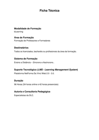 Ficha Técnica




Modalidade de Formação
bLearning


Área de Formação
Formação de Professores e Formadores


Destinatários
Todos os licenciados, bacharéis ou profissionais da área da formação.


Sistema de Formação
Ensino a Distância – Síncrono e Assíncrono..


Suporte Tecnológico (LMS - Learning Management System)
Plataforma NetForma Da Vinci Web 2.0 - 3.0.


Duração
96 Horas (54 horas online e 42 horas presenciais)


Autoria e Consultoria Pedagógica
Especialistas da DLC.
 