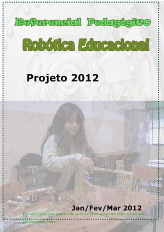 Referencial Pedagógico


 Robótica Educacional

   Projeto 2012




                              Jan/Fev/Mar 2012
 É preciso fazer que o espaço de aula possa ser alegre aos olhos dos alunos.

 Educador Paulo Freire
 