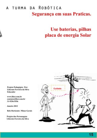 a turma da Robótica
         Segurança em suas Praticas.


                                  Use baterias, pilhas
                               placa de energia Solar




Projeto Pedagógico Por:
Liberato Ferreira da Silva         Cuidado
Educador

www.liber.com.br
contato@liber.com.br
31-9256-5556

Janeiro 2012

Belo Horizonte- Minas Gerais

Projeto dos Personagens
Liberato Ferreira da Silva




                                                    15
 