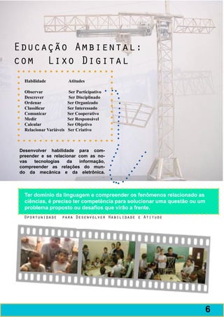 Educação Ambiental:
com Lixo Digital
  Habilidade	                Atitudes
  	
  Observar	                  Ser Participativo
  Descrever	                 Ser Disciplinado
  Ordenar	                   Ser Organizado
  Classificar	               Ser Interessado
  Comunicar	                 Ser Cooperativo
  Medir	                     Ser Responsável
  Calcular	                  Ser Objetivo
  Relacionar Variáveis Ser Criativo



Desenvolver habilidade para com-
preender e se relacionar com as no-
vas   tecnologias   da   informação,
compreender as relações do mun-
do da mecânica e da eletrônica.




  Ter domínio da linguagem e compreender os fenômenos relacionado as
  ciências, é preciso ter competência para solucionar uma questão ou um
  problema proposto ou desafios que virão a frente.
 Oportunidade          para Desenvolver Habilidade e Atitude




                                                                          7
                                                                          6
 