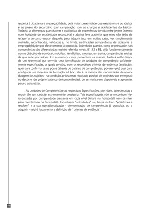 100
respeita à cidadania e empregabilidade, pela maior proximidade que existirá entre os adultos
e os jovens do secundário (por comparação com as crianças e adolescentes do básico).
Todavia, as diferenças quantitativas e qualitativas de experiências de vida entre jovens (mesmo
num horizonte de escolaridade secundária) e adultos leva a admitir que estes não terão de
refazer o percurso escolar daqueles para adquirir (ou, em muitos casos, ver simplesmente
avaliadas, reconhecidas, validadas e, no limite, certificadas) competências de cidadania e
empregabilidade que efectivamente já possuirão. Sobretudo quando, como se pressupõe, tais
competências são diferenciadas nos três referidos níveis, B1, B2 e B3, aliás fundamentalmente
com o objectivo de convocar, mobilizar, rendibilizar, valorizar, em suma, competências avulsas
de que serão portadores. Em numerosos casos, porventura na maioria, bastará então dispor
de um referencial que permita uma identificação de unidades de competência suficiente-
mente especificadas, as quais servirão, com os respectivos critérios de evidência (avaliação),
quer para confirmar a sua posse (através do balanço de competências, por exemplo) quer para
configurar um itinerário de formação ad hoc, isto é, à medida das necessidades de apren-
dizagem dos sujeitos - na condição, prévia (mas resultado possível de projectos que emergirão
no decorrer do próprio balanço de competências), de se mostrarem disponíveis e apetentes
para o concretizar.
As Unidades de Competência e as respectivas Especificações, por Níveis, apresentadas a
seguir têm um carácter extremamente provisório. Tais especificações não se encontram hie-
rarquizadas por complexidade crescente em cada nível (leitura na horizontal) nem de nível
para nível (leitura na horizontal). Constituem "actividades" ou, talvez melhor, "problemas a
resolver" e a sua operacionalização - demonstração de competências já possuídas ou a
adquirir - exigirá igualmente a definição de "critérios de evidência".
 