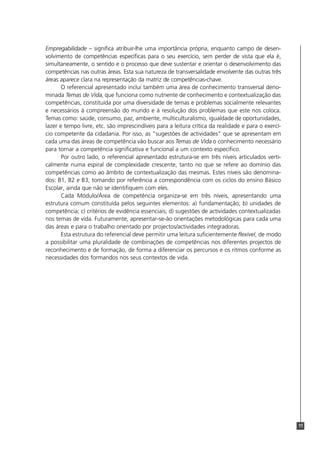 11
Empregabilidade – significa atribuir-lhe uma importância própria, enquanto campo de desen-
volvimento de competências específicas para o seu exercício, sem perder de vista que ela é,
simultaneamente, o sentido e o processo que deve sustentar e orientar o desenvolvimento das
competências nas outras áreas. Esta sua natureza de transversalidade envolvente das outras três
áreas aparece clara na representação da matriz de competências-chave.
O referencial apresentado inclui também uma área de conhecimento transversal deno-
minada Temas de Vida, que funciona como nutriente de conhecimento e contextualização das
competências, constituída por uma diversidade de temas e problemas socialmente relevantes
e necessários à compreensão do mundo e à resolução dos problemas que este nos coloca.
Temas como: saúde, consumo, paz, ambiente, multiculturalismo, igualdade de oportunidades,
lazer e tempo livre, etc. são imprescindíveis para a leitura crítica da realidade e para o exercí-
cio competente da cidadania. Por isso, as "sugestões de actividades" que se apresentam em
cada uma das áreas de competência vão buscar aos Temas de Vida o conhecimento necessário
para tornar a competência significativa e funcional a um contexto específico.
Por outro lado, o referencial apresentado estrutura-se em três níveis articulados verti-
calmente numa espiral de complexidade crescente, tanto no que se refere ao domínio das
competências como ao âmbito de contextualização das mesmas. Estes níveis são denomina-
dos: B1, B2 e B3, tomando por referência a correspondência com os ciclos do ensino Básico
Escolar, ainda que não se identifiquem com eles.
Cada Módulo/Área de competência organiza-se em três níveis, apresentando uma
estrutura comum constituída pelos seguintes elementos: a) fundamentação; b) unidades de
competência; c) critérios de evidência essenciais; d) sugestões de actividades contextualizadas
nos temas de vida. Futuramente, apresentar-se-ão orientações metodológicas para cada uma
das áreas e para o trabalho orientado por projectos/actividades integradoras.
Esta estrutura do referencial deve permitir uma leitura suficientemente flexível, de modo
a possibilitar uma pluralidade de combinações de competências nos diferentes projectos de
reconhecimento e de formação, de forma a diferenciar os percursos e os ritmos conforme as
necessidades dos formandos nos seus contextos de vida.
 