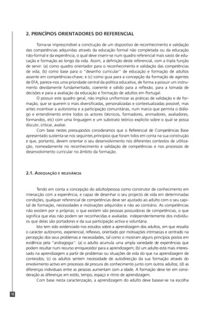 12
2. PRINCÍPIOS ORIENTADORES DO REFERENCIAL
Torna-se imprescindível a construção de um dispositivo de reconhecimento e validação
das competências adquiridas através da educação formal não completada ou da educação
não-formal e da experiência, o qual deve inserir-se num quadro referencial mais vasto de edu-
cação e formação ao longo da vida. Assim, a definição deste referencial, com a tripla função
de servir: (a) como quadro orientador para o reconhecimento e validação das competências
de vida; (b) como base para o "desenho curricular" de educação e formação de adultos
assente em competências-chave; e (c) como guia para a concepção da formação de agentes
de EFA, parece-nos uma prioridade central da política educativa, de forma a possuir um instru-
mento devidamente fundamentado, coerente e válido para a reflexão, para a tomada de
decisões e para a avaliação da educação e formação de adultos em Portugal.
O possuir este quadro geral, não implica uniformizar as práticas de validação e de for-
mação, que se querem o mais diversificadas, personalizadas e contextualizadas possível, mas
antes incentivar a autonomia e a participação comunitárias, num marco que permita o diálo-
go e entendimento entre todos os actores (técnicos, formadores, animadores, avaliadores,
formandos, etc) com uma linguagem e um substrato teórico explícito sobre o qual se possa
discutir, criticar, avaliar.
Com base nestes pressupostos consideramos que o Referencial de Competências Base
apresentado sustenta-se nos seguintes princípios que foram tidos em conta na sua construção
e que, portanto, devem orientar o seu desenvolvimento nos diferentes contextos de utliliza-
ção, nomeadamente no reconhecimento e validação de competências e nos processos de
desenvolvimento curricular no âmbito da formação.
2.1. ADEQUAÇÃO E RELEVÂNCIA
Tendo em conta a concepção do adulto/pessoa como construtor de conhecimento em
interacção com a experiência, e capaz de desenhar o seu projecto de vida em determinadas
condições, qualquer referencial de competências deve ser ajustado ao adulto com o seu capi-
tal de formação, necessidades e motivações adquiridos e não ao contrário. As competências
não existem por si próprias; o que existem são pessoas possuidoras de competências, o que
significa que elas não podem ser reconhecidas e avaliadas independentemente dos indivídu-
os que delas são portadores e da sua participação activa e voluntária.
Isto tem sido evidenciado nos estudos sobre a aprendizagem dos adultos, em que ressalta
o carácter autónomo, experiencial, reflexivo, orientado por motivações intrínsecas e centrado na
percepção dos seus problemas e necessidades, tal como o mostram alguns princípios postos em
evidência pela "andragogia": (a) o adulto acumula uma ampla variedade de experiências que
podem resultar num recurso enriquecedor para a aprendizagem; (b) um adulto está mais interes-
sado na aprendizagem a partir de problemas ou situações de vida do que na aprendizagem de
conteúdos; (c) os adultos sentem necessidade de autodirecção da sua formação através do
envolvimento activo em processos de procura do conhecimento junto com outros adultos; (d) as
diferenças individuais entre as pessoas aumentam com a idade. A formação deve ter em consi-
deração as diferenças em estilo, tempo, espaço e ritmo de aprendizagem.
Com base nesta caracterização, a aprendizagem do adulto deve basear-se na escolha
 