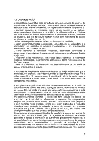 1. FUNDAMENTAÇÃO
A competência matemática pode ser definida como um conjunto de saberes, de
capacidades e de atitudes que são conjuntamente usadas para compreender a
realidade e nela intervir criticamente. Ser hoje matematicamente competente é:
. dominar conceitos e processos, como os de número e de cálculo,
desenvolvendo em simultâneo a capacidade de utilização crítica e criteriosa
dos instrumentos de cálculo especificamente a calculadora e decidir, conforme
as situações, que tipo de cálculo efectuar: mental, com instrumento de cálculo
ou através de um algoritmo escrito;
. saber resolver problemas e situações problemáticas da realidade;
. saber utilizar instrumentos tecnológicos, nomeadamente a calculadora e o
computador, em projectos de natureza interdisciplinar e em investigações
matemáticas, em contextos de vida;
. saber raciocinar e comunicar raciocínios, estabelecer conjecturas e
desenvolver progressivamente processos de validação e de refutação dessas
conjecturas;
. relacionar ideias matemáticas com outras ideias científicas e reconhecer
modelos matemáticos, concretamente geométricos, como representações de
fenómenos reais;
. valorizar o contributo da Matemática no desenvolvimento de um modo de
pensar próprio, crítico e seguro.
A natureza da competência matemática depende do tempo histórico em que é
formulada. Por exemplo, não pode confundir-se o saber matemática hoje com o
saber matemática há cinquenta anos. A identificação, ainda frequente, entre o
saber matemática e saber fazer contas traduz uma visão reducionista da
competência matemática.
A redução da competência de cálculo e do sentido do número ao domínio de
automatismos de cálculo das quatro operações básicas, dominante até meados
do século XX, foi posta em causa por várias reformas curriculares e está
ultrapassada, por razões várias, entre as quais, as potencialidades educativas
associadas a utilizações pertinentes da calculadora e do computador.
Os desenvolvimentos científico e tecnológico têm, através do acesso ao
computador e à calculadora, influenciado a natureza das competências
exigidas aos cidadãos. A calculadora, operando com números muito pequenos
e com números muito grandes, permite que sejam exploradas e resolvidas
situações reais, cabendo ao utilizador a tarefa de conduzir um processo
complexo em que os cálculos, sendo parte de um todo, são meios para
alcançar outros fins que não o da sua simples realização.
O computador amplia as possibilidades da calculadora, não só em termos de
cálculo mas também a nível gráfico e algébrico. A utilização da Internet
possibilita o acesso a informação, de outro modo praticamente inacessível, e
dá possibilidades de comunicação que apelam ao desenvolvimento de saberes
matemáticos pouco desenvolvidos no passado. A investigação feita
internacionalmente tem concluído que a utilização de instrumentos de cálculo
pode apoiar o desenvolvimento de competências matemáticas de nível superior
2
 