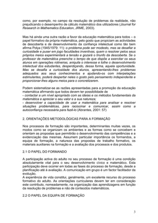 como, por exemplo, no campo da resolução de problemas da realidade, não
prejudicando o desempenho de cálculo matemático dos utilizadores (Journal for
Research in Mathematics Education, JRME, 2003).
Mas há ainda uma outra razão a favor da educação matemática para todos – o
papel formativo da própria matemática, pelo gosto que propiciam as actividades
de descoberta e de desenvolvimento da confiança intelectual como tão bem
afirma Polya (1945/1979: 11): o problema pode ser modesto, mas se desafiar a
curiosidade e puser em jogo faculdades inventivas, quem o resolver pelos seus
próprios meios experimentará a tensão e gozará o triunfo da descoberta. Se o
professor de matemática preenche o tempo de que dispõe a exercitar os seus
alunos em operações rotineiras, aniquila o interesse e tolhe o desenvolvimento
intelectual dos estudantes, desperdiçando, dessa forma, aquela oportunidade.
Mas se desafia a curiosidade dos alunos, apresentando-lhes problemas
adequados aos seus conhecimentos e ajudando-os com interpelações
estimulantes, poderá despertar neles o gosto pelo pensamento independente e
proporcionar-lhes alguns meios para o concretizarem.
Podem sistematizar-se as razões apresentadas para a promoção da educação
matemática afirmando que todos devem ter possibilidade de
- contactar a um nível apropriado com as ideias e os métodos fundamentais da
matemática e apreciar o seu valor e a sua natureza;
- desenvolver a capacidade de usar a matemática para analisar e resolver
situações problemáticas, para raciocinar e comunicar, assim como a
autoconfiança necessária para fazê-lo (Abrantes, 2001: 57)
2. ORIENTAÇÕES METODOLÓGICAS PARA A FORMAÇÃO
Nos processos de formação são importantes, determinantes muitas vezes, os
modos como se organizam os ambientes e as formas como se concebem e
orientam as propostas que permitirão o desenvolvimento das competências e a
evidenciação das mesmas. Assumem particular importância os formandos, a
equipa de formação, a natureza das propostas de trabalho formativo, os
materiais auxiliares na formação e a avaliação dos processos e dos produtos.
2.1 O PAPEL DO FORMANDO
A participação activa do adulto no seu processo de formação é uma condição
absolutamente vital para o seu desenvolvimento cívico e matemático. Esta
participação deve ocorrer em todas as fases do processo de formação, desde a
planificação até à avaliação. A comunicação em grupo é um factor facilitador da
evolução.
A experiência de vida constitui, geralmente, um excelente recurso do processo
formativo do adulto. As orientações curriculares devem ter em consideração
este contributo, nomeadamente, na organização das aprendizagens em função
da resolução de problemas e não de conteúdos matemáticos.
2.2 O PAPEL DA EQUIPA DE FORMAÇÃO
3
 