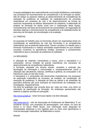 A equipa pedagógica tem essencialmente uma função facilitadora e orientadora
nos processos de reconhecimento de competências e de formação do adulto.
São de realçar os aspectos relativos ao desenvolvimento de competências de
resolução de problemas da realidade, de estabelecimento de conexões
matemáticas em contextos de vida e de desenvolvimento de formas de
raciocínio necessárias ao efectivo desempenho da cidadania. A elaboração do
projecto de formação do adulto conta com a colaboração desta equipa,
nomeadamente nas fases de levantamento de necessidades, de negociação de
decisões relativas a reconhecimento de competências e de estabelecimento de
percursos de formação, de concretização e de avaliação.
2.3 TAREFAS
As propostas de trabalho para os formandos devem ser organizadas tendo em
consideração as experiências de vida dos formandos e as competências
matemáticas que se pretende desenvolver. Devem constituir um desafio para o
formando incentivando-o a realizar actividades experimentais em que mobilize
conceitos numéricos ou geométricos simples, processos e procedimentos
matemáticos para a resolução de problemas da realidade.
2.4 RECURSOS
A utilização de materiais, manipuláveis e outros, como a calculadora e o
computador, tem-se revelado de grande importância nos processos de
desenvolvimento de competências matemáticas.
A formação, planeada nos tempos actuais, considera a evolução das
tecnologias de informação e comunicação e, consequentemente, prevê a
utilização das calculadoras, básicas, científicas e gráficas, do computador e da
Internet em cada um dos três níveis.
A calculadora e o computador são ferramentas insubstituíveis nos processos
de exploração matemática de conceitos, de modelos, de visualização, de
resolução de problemas. A utilização de folha de cálculo e de ambientes de
geometria dinâmica são bons exemplos de instrumentos de modelação e de
investigação, respectivamente.
Há sítios de qualidade cuja consulta deve ser, cada vez mais, uma rotina na
actividade de planificação da formação. Os endereços apresentados são
relativos a páginas escritas em português.
http://www.google.pt - motor de busca rápido e de fácil utilização.
APM
http://www.apm.pt - sítio da Associação de Professores de Matemática. É um
excelente recurso, com propostas de aprendizagem, com textos, na zona de
alunos e no forum Pedro Nunes, com informação muito adequada às
necessidades didácticas e com ligações para os sítios mais significativos a
nível da educação matemática, de Matemática e outros.
Atractor
4
 