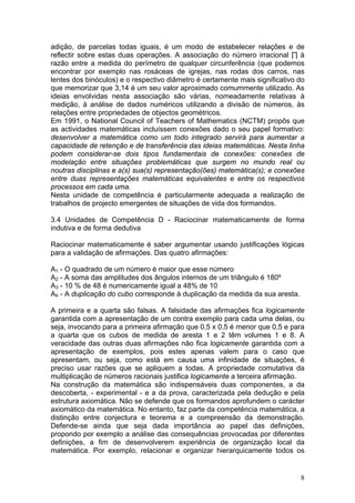 adição, de parcelas todas iguais, é um modo de estabelecer relações e de
reflectir sobre estas duas operações. A associação do número irracional ∏ à
razão entre a medida do perímetro de qualquer circunferência (que podemos
encontrar por exemplo nas rosáceas de igrejas, nas rodas dos carros, nas
lentes dos binóculos) e o respectivo diâmetro é certamente mais significativo do
que memorizar que 3,14 é um seu valor aproximado comummente utilizado. As
ideias envolvidas nesta associação são várias, nomeadamente relativas à
medição, à análise de dados numéricos utilizando a divisão de números, às
relações entre propriedades de objectos geométricos.
Em 1991, o National Council of Teachers of Mathematics (NCTM) propôs que
as actividades matemáticas incluíssem conexões dado o seu papel formativo:
desenvolver a matemática como um todo integrado servirá para aumentar a
capacidade de retenção e de transferência das ideias matemáticas. Nesta linha
podem considerar-se dois tipos fundamentais de conexões: conexões de
modelação entre situações problemáticas que surgem no mundo real ou
noutras disciplinas e a(s) sua(s) representação(ões) matemática(s); e conexões
entre duas representações matemáticas equivalentes e entre os respectivos
processos em cada uma.
Nesta unidade de competência é particularmente adequada a realização de
trabalhos de projecto emergentes de situações de vida dos formandos.
3.4 Unidades de Competência D - Raciocinar matematicamente de forma
indutiva e de forma dedutiva
Raciocinar matematicamente é saber argumentar usando justificações lógicas
para a validação de afirmações. Das quatro afirmações:
A1 - O quadrado de um número é maior que esse número
A2 - A soma das amplitudes dos ângulos internos de um triângulo é 180º
A3 - 10 % de 48 é numericamente igual a 48% de 10
A4 - A duplicação do cubo corresponde à duplicação da medida da sua aresta.
A primeira e a quarta são falsas. A falsidade das afirmações fica logicamente
garantida com a apresentação de um contra exemplo para cada uma delas, ou
seja, invocando para a primeira afirmação que 0,5 x 0,5 é menor que 0,5 e para
a quarta que os cubos de medida de aresta 1 e 2 têm volumes 1 e 8. A
veracidade das outras duas afirmações não fica logicamente garantida com a
apresentação de exemplos, pois estes apenas valem para o caso que
apresentam, ou seja, como está em causa uma infinidade de situações, é
preciso usar razões que se apliquem a todas. A propriedade comutativa da
multiplicação de números racionais justifica logicamente a terceira afirmação.
Na construção da matemática são indispensáveis duas componentes, a da
descoberta, - experimental - e a da prova, caracterizada pela dedução e pela
estrutura axiomática. Não se defende que os formandos aprofundem o carácter
axiomático da matemática. No entanto, faz parte da competência matemática, a
distinção entre conjectura e teorema e a compreensão da demonstração.
Defende-se ainda que seja dada importância ao papel das definições,
propondo por exemplo a análise das consequências provocadas por diferentes
definições, a fim de desenvolverem experiência de organização local da
matemática. Por exemplo, relacionar e organizar hierarquicamente todos os
8
 