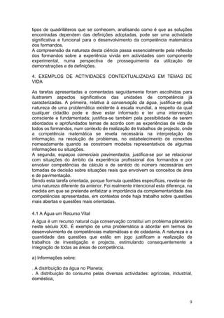 tipos de quadriláteros que se conhecem, analisando como é que as soluções
encontradas dependem das definições adoptadas, pode ser uma actividade
significativa e funcional para o desenvolvimento da competência matemática
dos formandos.
A compreensão da natureza desta ciência passa essencialmente pela reflexão
dos formandos sobre a experiência vivida em actividades com componente
experimental, numa perspectiva de prosseguimento da utilização de
demonstrações e de definições.
4. EXEMPLOS DE ACTIVIDADES CONTEXTUALIZADAS EM TEMAS DE
VIDA
As tarefas apresentadas e comentadas seguidamente foram escolhidas para
ilustrarem aspectos significativos das unidades de competência já
caracterizadas. A primeira, relativa à conservação da água, justifica-se pela
natureza de uma problemática existente à escala mundial, a respeito da qual
qualquer cidadão pode e deve estar informado e ter uma intervenção
consciente e fundamentada; justifica-se também pela possibilidade de serem
abordados e aprofundados temas de acordo com as experiências de vida de
todos os formandos, num contexto de realização de trabalhos de projecto, onde
a competência matemática se revela necessária na interpretação de
informação, na resolução de problemas, no estabelecimento de conexões
nomeadamente quando se constroem modelos representativos de algumas
informações ou situações.
A segunda, espaços comerciais pavimentados, justifica-se por se relacionar
com situações do âmbito da experiência profissional dos formandos e por
envolver competências de cálculo e de sentido do número necessárias em
tomadas de decisão sobre situações reais que envolvem os conceitos de área
e de pavimentação.
Sendo esta tarefa orientada, porque formula questões específicas, revela-se de
uma natureza diferente da anterior. Foi realmente intencional esta diferença, na
medida em que se pretende enfatizar a importância da complementaridade das
competências apresentadas, em contextos onde haja trabalho sobre questões
mais abertas e questões mais orientadas.
4.1 A Água um Recurso Vital
A água é um recurso natural cuja conservação constitui um problema planetário
neste século XXI. É exemplo de uma problemática a abordar em termos de
desenvolvimento de competências matemáticas e de cidadania. A natureza e a
quantidade das questões que estão em jogo justificam a realização de
trabalhos de investigação e projecto, estimulando consequentemente a
integração de todas as áreas de competência.
a) Informações sobre:
. A distribuição da água no Planeta;
. A distribuição do consumo pelas diversas actividades: agrícolas, industrial,
doméstica,
9
 